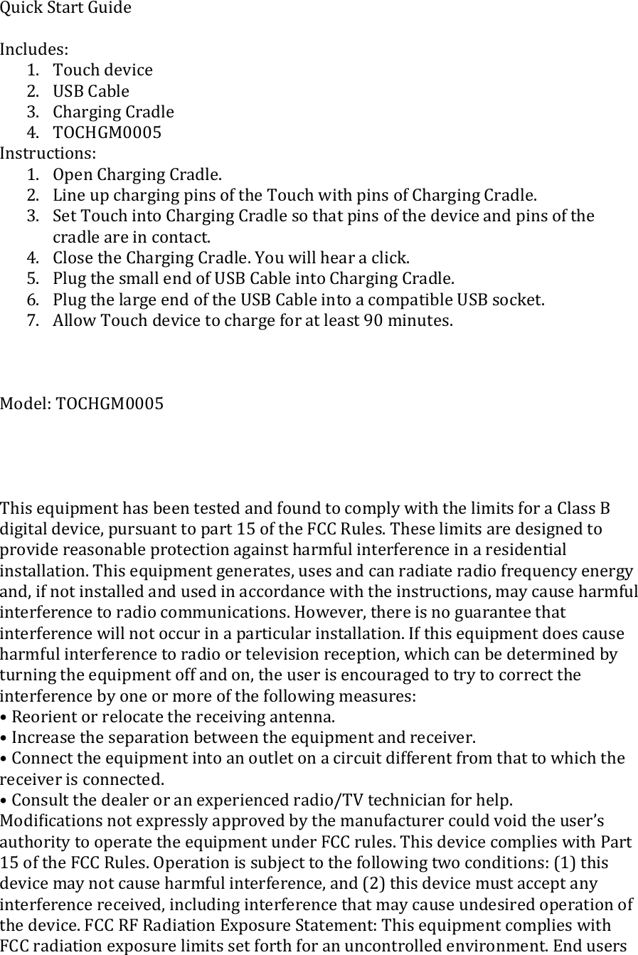 Quick Start Guide  Includes: 1. Touch device 2. USB Cable 3. Charging Cradle 4. TOCHGM0005 Instructions: 1. Open Charging Cradle. 2. Line up charging pins of the Touch with pins of Charging Cradle. 3. Set Touch into Charging Cradle so that pins of the device and pins of the cradle are in contact. 4. Close the Charging Cradle. You will hear a click. 5. Plug the small end of USB Cable into Charging Cradle.  6. Plug the large end of the USB Cable into a compatible USB socket. 7. Allow Touch device to charge for at least 90 minutes.    Model: TOCHGM0005     This equipment has been tested and found to comply with the limits for a Class B digital device, pursuant to part 15 of the FCC Rules. These limits are designed to provide reasonable protection against harmful interference in a residential installation. This equipment generates, uses and can radiate radio frequency energy and, if not installed and used in accordance with the instructions, may cause harmful interference to radio communications. However, there is no guarantee that interference will not occur in a particular installation. If this equipment does cause harmful interference to radio or television reception, which can be determined by turning the equipment off and on, the user is encouraged to try to correct the interference by one or more of the following measures: • Reorient or relocate the receiving antenna. • Increase the separation between the equipment and receiver. • Connect the equipment into an outlet on a circuit different from that to which the receiver is connected. • Consult the dealer or an experienced radio/TV technician for help. Modiﬁcations not expressly approved by the manufacturer could void the user’s authority to operate the equipment under FCC rules. This device complies with Part 15 of the FCC Rules. Operation is subject to the following two conditions: (1) this device may not cause harmful interference, and (2) this device must accept any interference received, including interference that may cause undesired operation of the device. FCC RF Radiation Exposure Statement: This equipment complies with FCC radiation exposure limits set forth for an uncontrolled environment. End users 