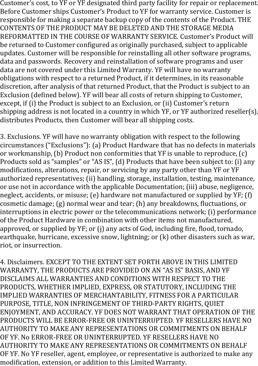 Customer’s cost, to YF or YF designated third party facility for repair or replacement. Before Customer ships Customer’s Product to YF for warranty service. Customer is responsible for making a separate backup copy of the contents of the Product. THE CONTENTS OF THE PRODUCT MAY BE DELETED AND THE STORAGE MEDIA REFORMATTED IN THE COURSE OF WARRANTY SERVICE. Customer’s Product will be returned to Customer conﬁgured as originally purchased, subject to applicable updates. Customer will be responsible for reinstalling all other software programs, data and passwords. Recovery and reinstallation of software programs and user data are not covered under this Limited Warranty. YF will have no warranty obligations with respect to a returned Product, if it determines, in its reasonable discretion, after analysis of that returned Product, that the Product is subject to an Exclusion (deﬁned below). YF will bear all costs of return shipping to Customer, except, if (i) the Product is subject to an Exclusion, or (ii) Customer’s return shipping address is not located in a country in which YF, or YF authorized reseller(s), distributes Products, then Customer will bear all shipping costs.  3. Exclusions. YF will have no warranty obligation with respect to the following circumstances (“Exclusions”): (a) Product Hardware that has no defects in materials or workmanship, (b) Product non conformities that YF is unable to reproduce, (c) Products sold as “samples” or “AS IS”, (d) Products that have been subject to: (i) any modiﬁcations, alterations, repair, or servicing by any party other than YF or YF authorized representatives; (ii) handling, storage, installation, testing, maintenance, or use not in accordance with the applicable Documentation; (iii) abuse, negligence, neglect, accidents, or misuse; (e) hardware not manufactured or supplied by YF; (f) cosmetic damage; (g) normal wear and tear; (h) any breakdowns, ﬂuctuations, or interruptions in electric power or the telecommunications network; (i) performance of the Product Hardware in combination with other items not manufactured, approved, or supplied by YF; or (j) any acts of God, including ﬁre, ﬂood, tornado, earthquake, hurricane, excessive snow, lightning; or (k) other disasters such as war, riot, or insurrection.  4. Disclaimers. EXCEPT TO THE EXTENT SET FORTH ABOVE IN THIS LIMITED WARRANTY, THE PRODUCTS ARE PROVIDED ON AN “AS IS” BASIS, AND YF DISCLAIMS ALL WARRANTIES AND CONDITIONS WITH RESPECT TO THE PRODUCTS, WHETHER IMPLIED, EXPRESS, OR STATUTORY, INCLUDING THE IMPLIED WARRANTIES OF MERCHANTABILITY, FITNESS FOR A PARTICULAR PURPOSE, TITLE, NON INFRINGEMENT OF THIRD-PARTY RIGHTS, QUIET ENJOYMENT, AND ACCURACY. YF DOES NOT WARRANT THAT OPERATION OF THE PRODUCTS WILL BE ERROR-FREE OR UNINTERRUPTED. YF RESELLERS HAVE NO AUTHORITY TO MAKE ANY REPRESENTATIONS OR COMMITMENTS ON BEHALF OF YF. No ERROR-FREE OR UNINTERRUPTED. YF RESELLERS HAVE NO AUTHORITY TO MAKE ANY REPRESENTATIONS OR COMMITMENTS ON BEHALF OF YF. No YF reseller, agent, employee, or representative is authorized to make any modiﬁcation, extension, or addition to this Limited Warranty.  