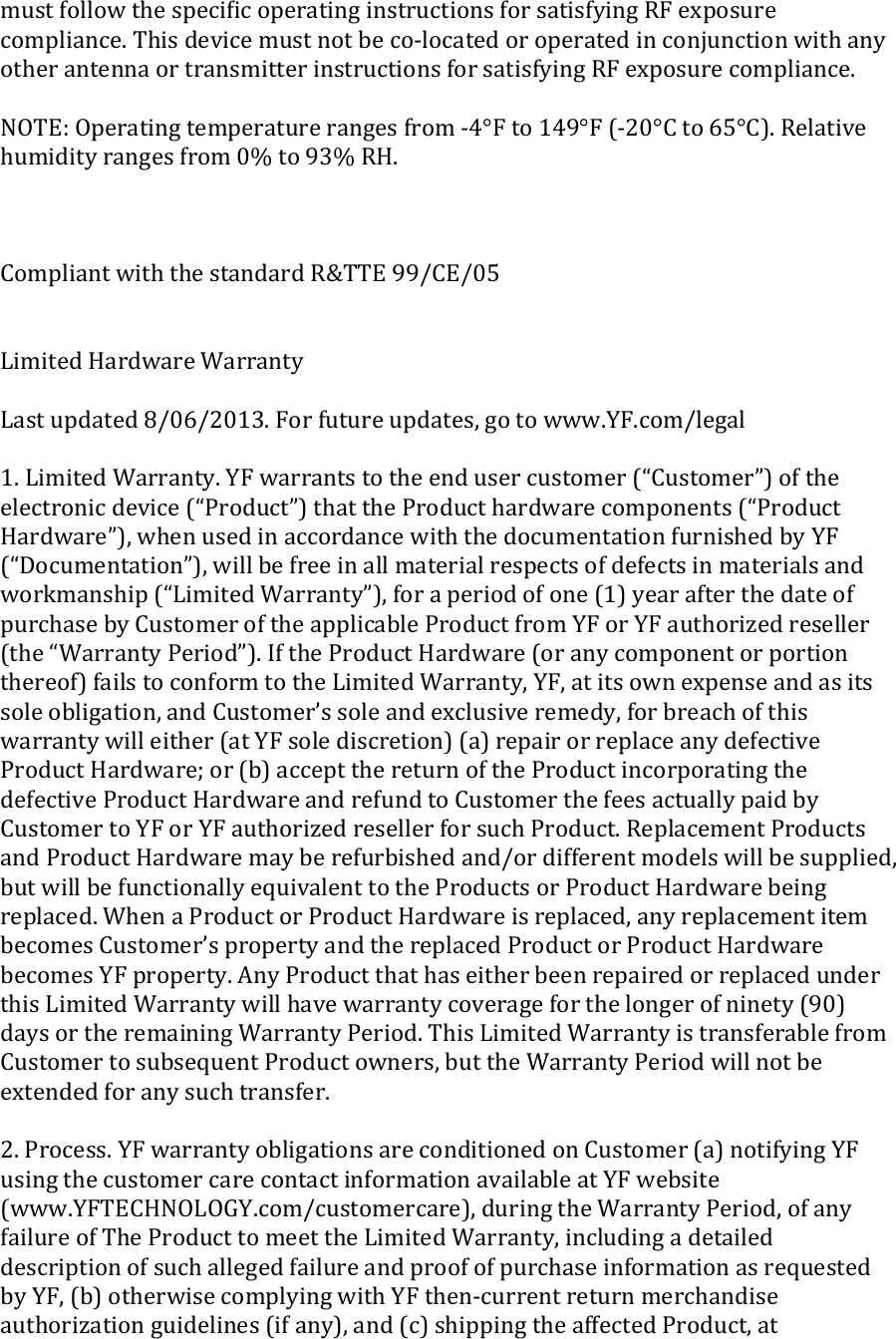 must follow the speciﬁc operating instructions for satisfying RF exposure compliance. This device must not be co-located or operated in conjunction with any other antenna or transmitter instructions for satisfying RF exposure compliance.  NOTE: Operating temperature ranges from -4°F to 149°F (-20°C to 65°C). Relative humidity ranges from 0% to 93% RH.    Compliant with the standard R&amp;TTE 99/CE/05   Limited Hardware Warranty  Last updated 8/06/2013. For future updates, go to www.YF.com/legal  1. Limited Warranty. YF warrants to the end user customer (“Customer”) of the electronic device (“Product”) that the Product hardware components (“Product Hardware”), when used in accordance with the documentation furnished by YF (“Documentation”), will be free in all material respects of defects in materials and workmanship (“Limited Warranty”), for a period of one (1) year after the date of purchase by Customer of the applicable Product from YF or YF authorized reseller (the “Warranty Period”). If the Product Hardware (or any component or portion thereof) fails to conform to the Limited Warranty, YF, at its own expense and as its sole obligation, and Customer’s sole and exclusive remedy, for breach of this warranty will either (at YF sole discretion) (a) repair or replace any defective Product Hardware; or (b) accept the return of the Product incorporating the defective Product Hardware and refund to Customer the fees actually paid by Customer to YF or YF authorized reseller for such Product. Replacement Products and Product Hardware may be refurbished and/or different models will be supplied, but will be functionally equivalent to the Products or Product Hardware being replaced. When a Product or Product Hardware is replaced, any replacement item becomes Customer’s property and the replaced Product or Product Hardware becomes YF property. Any Product that has either been repaired or replaced under this Limited Warranty will have warranty coverage for the longer of ninety (90) days or the remaining Warranty Period. This Limited Warranty is transferable from Customer to subsequent Product owners, but the Warranty Period will not be extended for any such transfer.  2. Process. YF warranty obligations are conditioned on Customer (a) notifying YF using the customer care contact information available at YF website (www.YFTECHNOLOGY.com/customercare), during the Warranty Period, of any failure of The Product to meet the Limited Warranty, including a detailed description of such alleged failure and proof of purchase information as requested by YF, (b) otherwise complying with YF then-current return merchandise authorization guidelines (if any), and (c) shipping the affected Product, at 