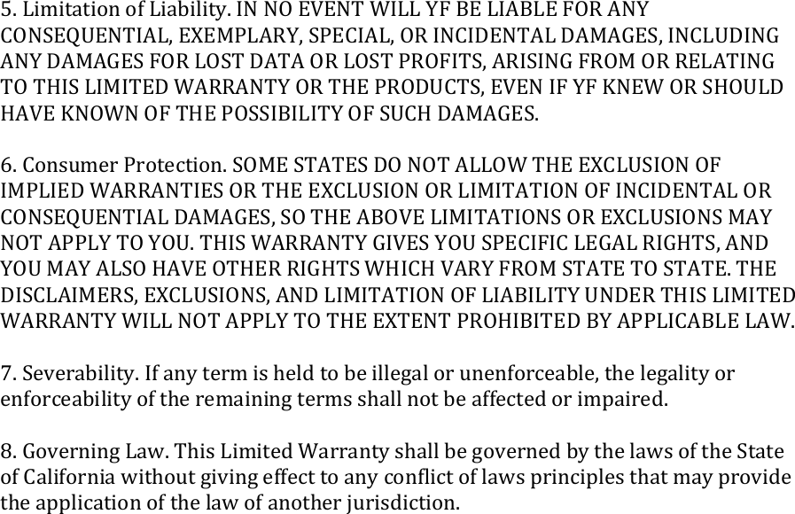 5. Limitation of Liability. IN NO EVENT WILL YF BE LIABLE FOR ANY CONSEQUENTIAL, EXEMPLARY, SPECIAL, OR INCIDENTAL DAMAGES, INCLUDING ANY DAMAGES FOR LOST DATA OR LOST PROFITS, ARISING FROM OR RELATING TO THIS LIMITED WARRANTY OR THE PRODUCTS, EVEN IF YF KNEW OR SHOULD HAVE KNOWN OF THE POSSIBILITY OF SUCH DAMAGES.  6. Consumer Protection. SOME STATES DO NOT ALLOW THE EXCLUSION OF IMPLIED WARRANTIES OR THE EXCLUSION OR LIMITATION OF INCIDENTAL OR CONSEQUENTIAL DAMAGES, SO THE ABOVE LIMITATIONS OR EXCLUSIONS MAY NOT APPLY TO YOU. THIS WARRANTY GIVES YOU SPECIFIC LEGAL RIGHTS, AND YOU MAY ALSO HAVE OTHER RIGHTS WHICH VARY FROM STATE TO STATE. THE DISCLAIMERS, EXCLUSIONS, AND LIMITATION OF LIABILITY UNDER THIS LIMITED WARRANTY WILL NOT APPLY TO THE EXTENT PROHIBITED BY APPLICABLE LAW.  7. Severability. If any term is held to be illegal or unenforceable, the legality or enforceability of the remaining terms shall not be affected or impaired.  8. Governing Law. This Limited Warranty shall be governed by the laws of the State of California without giving effect to any conﬂict of laws principles that may provide the application of the law of another jurisdiction.  
