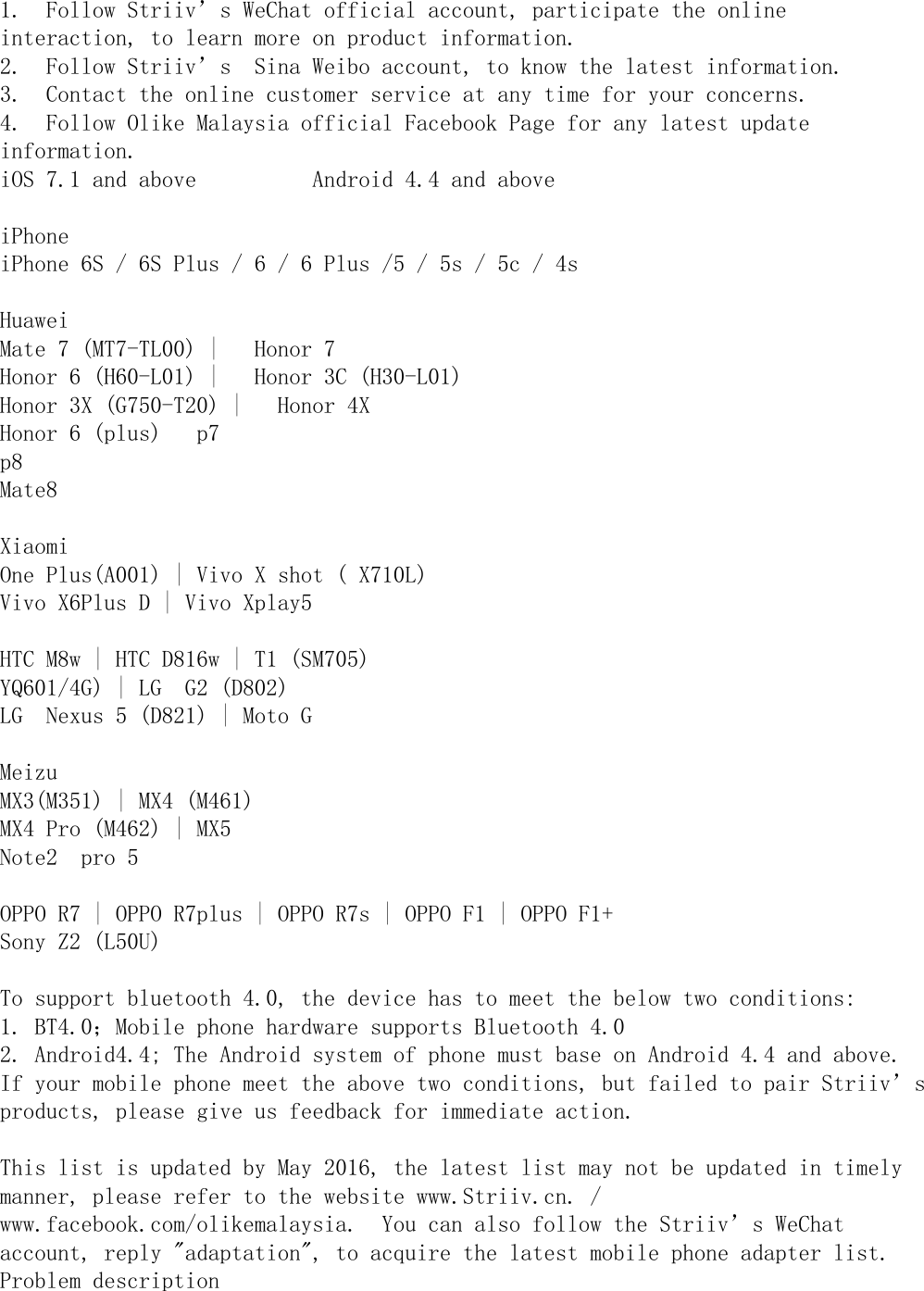 1.  Follow Striiv’s WeChat official account, participate the onlineinteraction, to learn more on product information.2.  Follow Striiv’s  Sina Weibo account, to know the latest information.3.  Contact the online customer service at any time for your concerns.4.  Follow Olike Malaysia official Facebook Page for any latest updateinformation.iOS 7.1 and above          Android 4.4 and aboveiPhoneiPhone 6S / 6S Plus / 6 / 6 Plus /5 / 5s / 5c / 4sHuaweiMate 7 (MT7-TL00) |   Honor 7Honor 6 (H60-L01) |   Honor 3C (H30-L01)Honor 3X (G750-T20) |   Honor 4XHonor 6 (plus)   p7p8Mate8XiaomiOne Plus(A001) | Vivo X shot ( X710L)Vivo X6Plus D | Vivo Xplay5HTC M8w | HTC D816w | T1 (SM705)YQ601/4G) | LG  G2 (D802)LG  Nexus 5 (D821) | Moto GMeizuMX3(M351) | MX4 (M461)MX4 Pro (M462) | MX5Note2  pro 5OPPO R7 | OPPO R7plus | OPPO R7s | OPPO F1 | OPPO F1+Sony Z2 (L50U)To support bluetooth 4.0, the device has to meet the below two conditions:1. BT4.0；Mobile phone hardware supports Bluetooth 4.02. Android4.4; The Android system of phone must base on Android 4.4 and above.If your mobile phone meet the above two conditions, but failed to pair Striiv’sproducts, please give us feedback for immediate action.This list is updated by May 2016, the latest list may not be updated in timelymanner, please refer to the website www.Striiv.cn. /www.facebook.com/olikemalaysia.  You can also follow the Striiv’s WeChataccount, reply &quot;adaptation&quot;, to acquire the latest mobile phone adapter list.Problem description