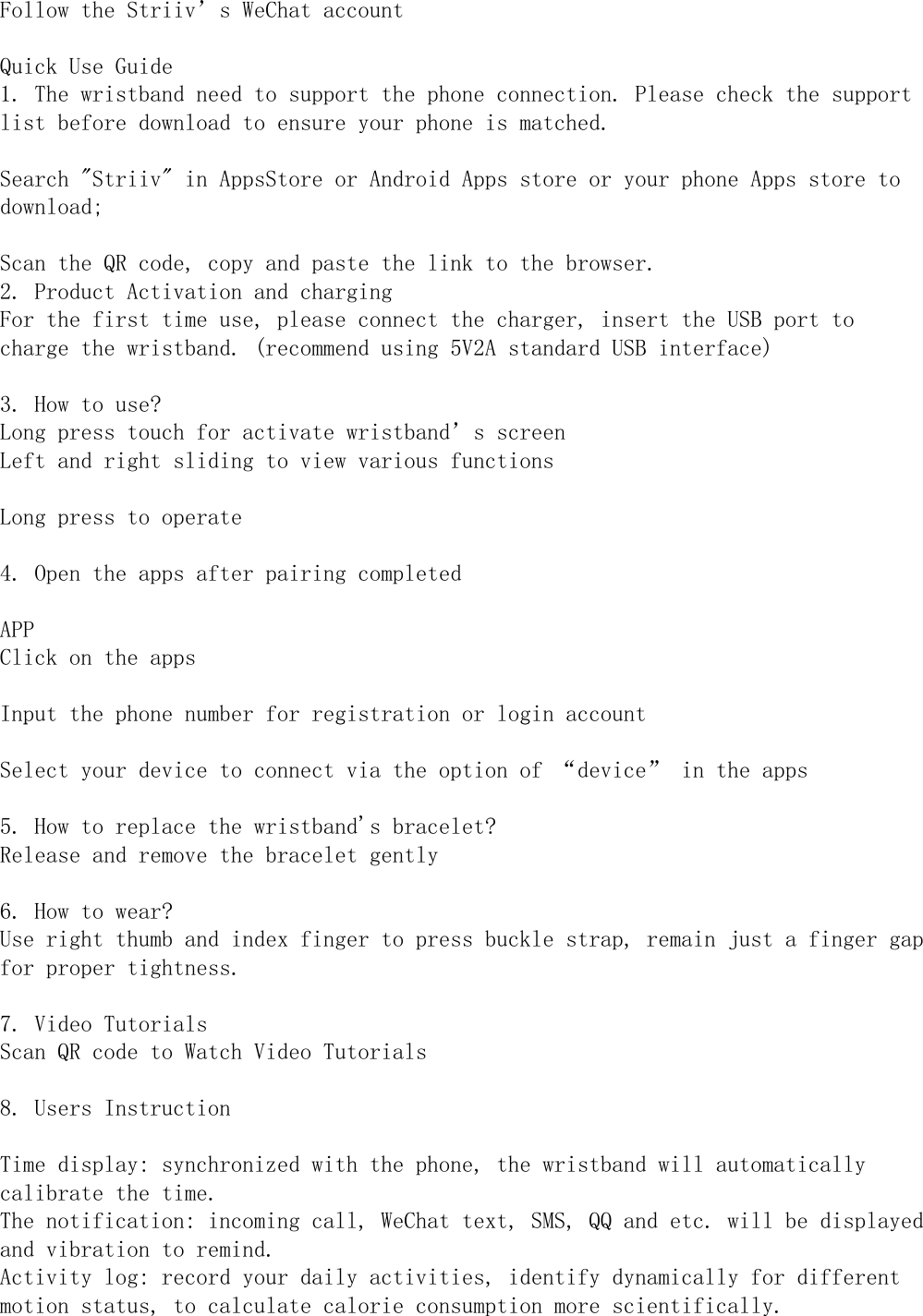 Follow the Striiv’s WeChat accountQuick Use Guide1. The wristband need to support the phone connection. Please check the supportlist before download to ensure your phone is matched.Search &quot;Striiv&quot; in AppsStore or Android Apps store or your phone Apps store todownload;Scan the QR code, copy and paste the link to the browser.2. Product Activation and chargingFor the first time use, please connect the charger, insert the USB port tocharge the wristband. (recommend using 5V2A standard USB interface)3. How to use?Long press touch for activate wristband’s screenLeft and right sliding to view various functionsLong press to operate4. Open the apps after pairing completedAPPClick on the appsInput the phone number for registration or login accountpp g gSelect your device to connect via the option of “device” in the apps5. How to replace the wristband&apos;s bracelet?Release and remove the bracelet gently6. How to wear?Use right thumb and index finger to press buckle strap, remain just a finger gapfor proper tightness.7. Video TutorialsScan QR code to Watch Video Tutorials8. Users InstructionTime display: synchronized with the phone, the wristband will automaticallycalibrate the time.The notification: incoming call, WeChat text, SMS, QQ and etc. will be displayedand vibration to remind.Activity log: record your daily activities, identify dynamically for differentmotion status, to calculate calorie consumption more scientifically.