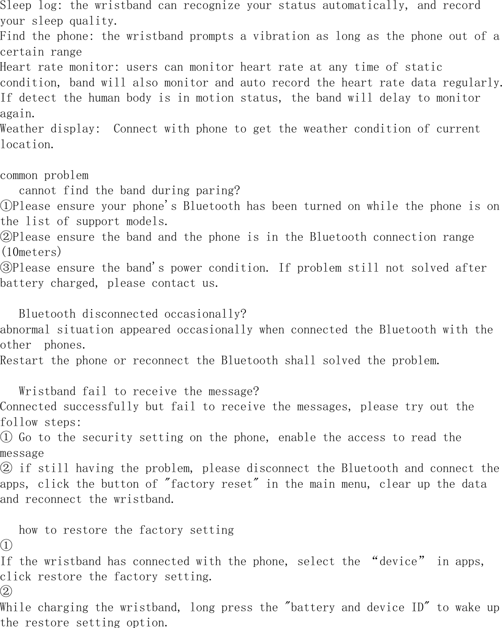 Sleep log: the wristband can recognize your status automatically, and recordyour sleep quality.Find the phone: the wristband prompts a vibration as long as the phone out of acertain rangeHeart rate monitor: users can monitor heart rate at any time of staticcondition, band will also monitor and auto record the heart rate data regularly.If detect the human body is in motion status, the band will delay to monitoragain.Weather display:  Connect with phone to get the weather condition of currentlocation.common problem　 cannot find the band during paring?①Please ensure your phone&apos;s Bluetooth has been turned on while the phone is onthe list of support models.②Please ensure the band and the phone is in the Bluetooth connection range(10meters)③Please ensure the band&apos;s power condition. If problem still not solved afterbattery charged, please contact us.　 Bluetooth disconnected occasionally?abnormal situation appeared occasionally when connected the Bluetooth with theother  phones.Restart the phone or reconnect the Bluetooth shall solved the problem.　 Wristband fail to receive the message?Connected successfully but fail to receive the messages, please try out thefollow steps:① Go to the security setting on the phone, enable the access to read themessage② if still having the problem, please disconnect the Bluetooth and connect theapps, click the button of &quot;factory reset&quot; in the main menu, clear up the dataand reconnect the wristband.　 how to restore the factory setting①If the wristband has connected with the phone, select the “device” in apps, click restore the factory setting.②While charging the wristband, long press the &quot;battery and device ID&quot; to wake up the restore setting option. 