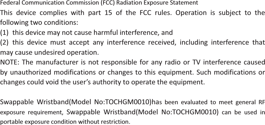 Federal Communication Commission (FCC) Radiation Exposure StatementThis device complies with part 15 of the FCC rules. Operation is subject to thefollowing two conditions:(1) this device may not cause harmful interference, and(2) this device must accept any interference received, including interference thatmay cause undesired operation.NOTE: The manufacturer is not responsible for any radio or TV interference causedby unauthorized modifications or changes to this equipment. Such modifications orchanges could void the user’s authority to operate the equipment.Swappable Wristband(Model No:TOCHGM0010)has been evaluated to meet general RFexposure requirement, Swappable Wristband(Model No:TOCHGM0010) can be used inportable exposure condition without restriction.