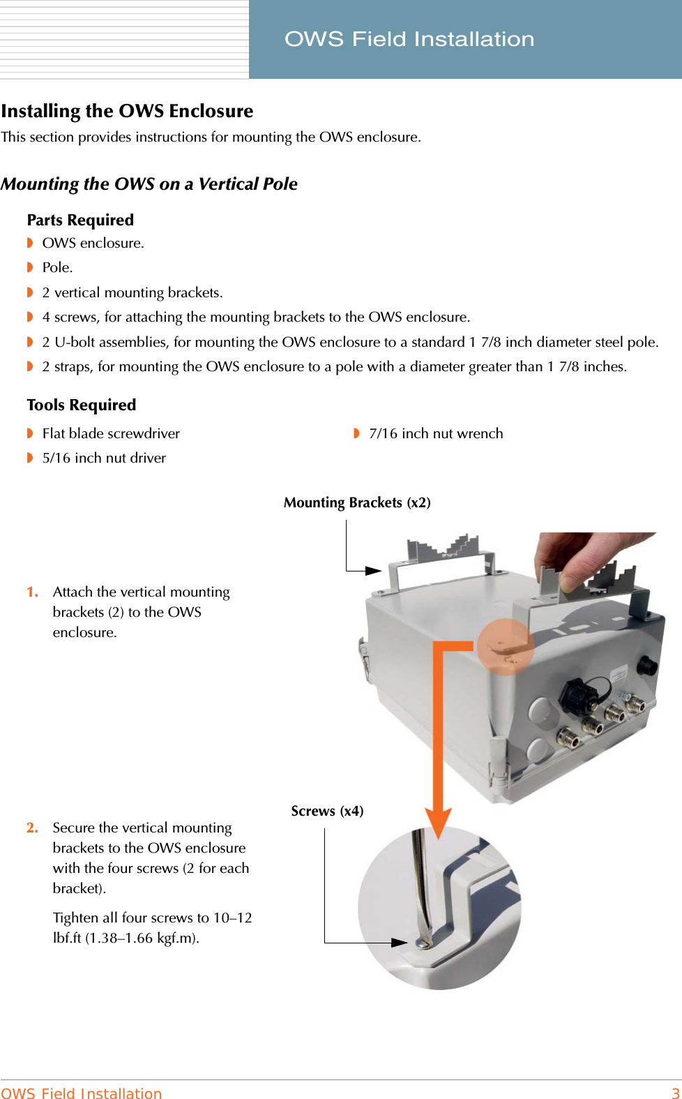 OWS Field Installation 3     OWS Field InstallationInstalling the OWS EnclosureThis section provides instructions for mounting the OWS enclosure.Mounting the OWS on a Vertical PoleParts Required◗OWS enclosure.◗Pole.◗2 vertical mounting brackets.◗4 screws, for attaching the mounting brackets to the OWS enclosure.◗2 U-bolt assemblies, for mounting the OWS enclosure to a standard 1 7/8 inch diameter steel pole.◗2 straps, for mounting the OWS enclosure to a pole with a diameter greater than 1 7/8 inches.Tools Required◗Flat blade screwdriver◗5/16 inch nut driver◗7/16 inch nut wrench1. Attach the vertical mounting brackets (2) to the OWS enclosure.2. Secure the vertical mounting brackets to the OWS enclosure with the four screws (2 for each bracket).Tighten all four screws to 10–12 lbf.ft (1.38–1.66 kgf.m).Screws (x4)Mounting Brackets (x2)