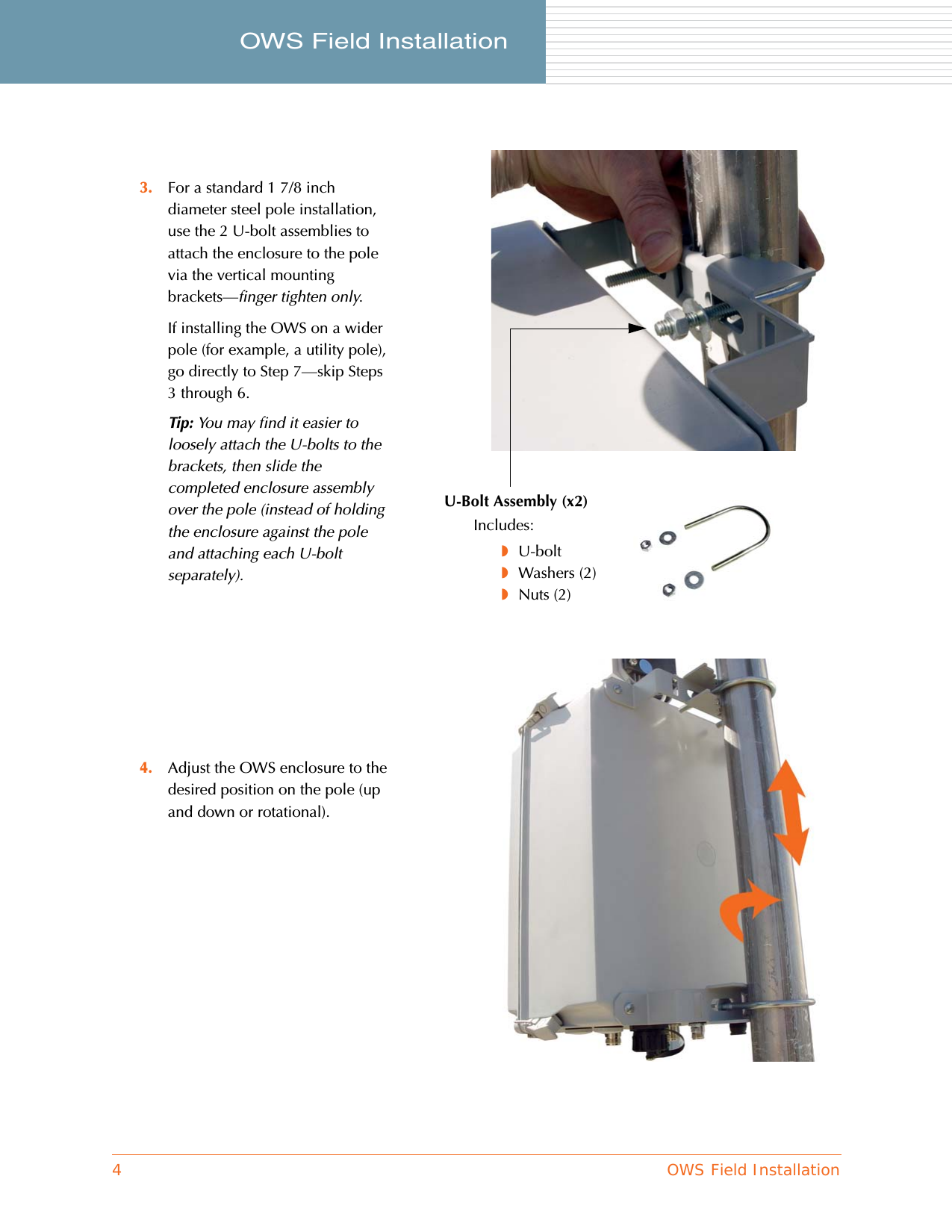 4OWS Field InstallationOWS Field Installation     3. For a standard 1 7/8 inch diameter steel pole installation, use the 2 U-bolt assemblies to attach the enclosure to the pole via the vertical mounting brackets—finger tighten only.If installing the OWS on a wider pole (for example, a utility pole), go directly to Step 7—skip Steps 3 through 6.Tip: You may find it easier to loosely attach the U-bolts to the brackets, then slide the completed enclosure assembly over the pole (instead of holding the enclosure against the pole and attaching each U-bolt separately).4. Adjust the OWS enclosure to the desired position on the pole (up and down or rotational).U-Bolt Assembly (x2)Includes:◗U-bolt◗Washers (2)◗Nuts (2)