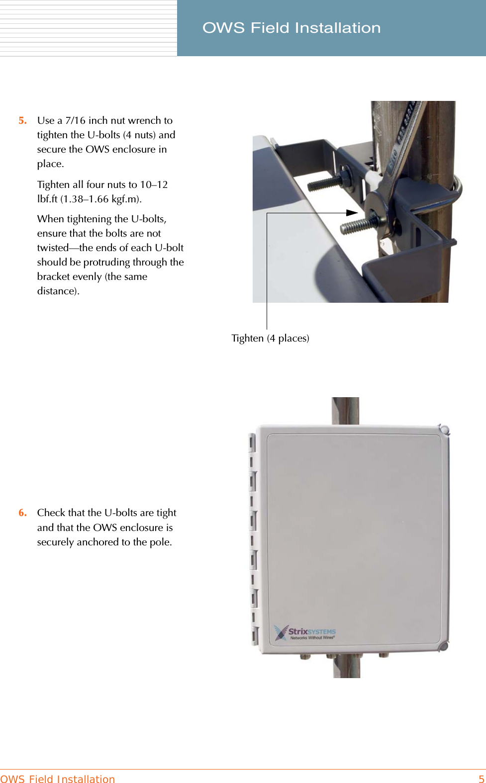 OWS Field Installation 5     OWS Field Installation5. Use a 7/16 inch nut wrench to tighten the U-bolts (4 nuts) and secure the OWS enclosure in place.Tighten all four nuts to 10–12 lbf.ft (1.38–1.66 kgf.m).When tightening the U-bolts, ensure that the bolts are not twisted—the ends of each U-bolt should be protruding through the bracket evenly (the same distance).6. Check that the U-bolts are tight and that the OWS enclosure is securely anchored to the pole. Tighten (4 places)