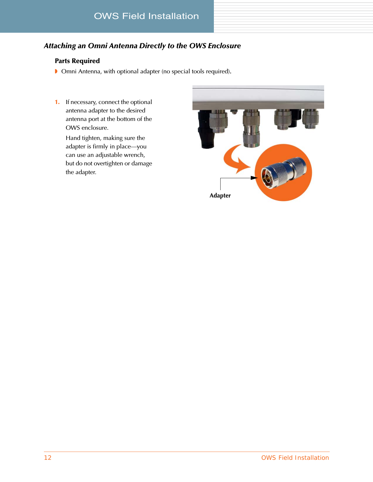 12 OWS Field InstallationOWS Field Installation     Attaching an Omni Antenna Directly to the OWS EnclosureParts Required◗Omni Antenna, with optional adapter (no special tools required).1. If necessary, connect the optional antenna adapter to the desired antenna port at the bottom of the OWS enclosure.Hand tighten, making sure the adapter is firmly in place—you can use an adjustable wrench, but do not overtighten or damage the adapter.Adapter