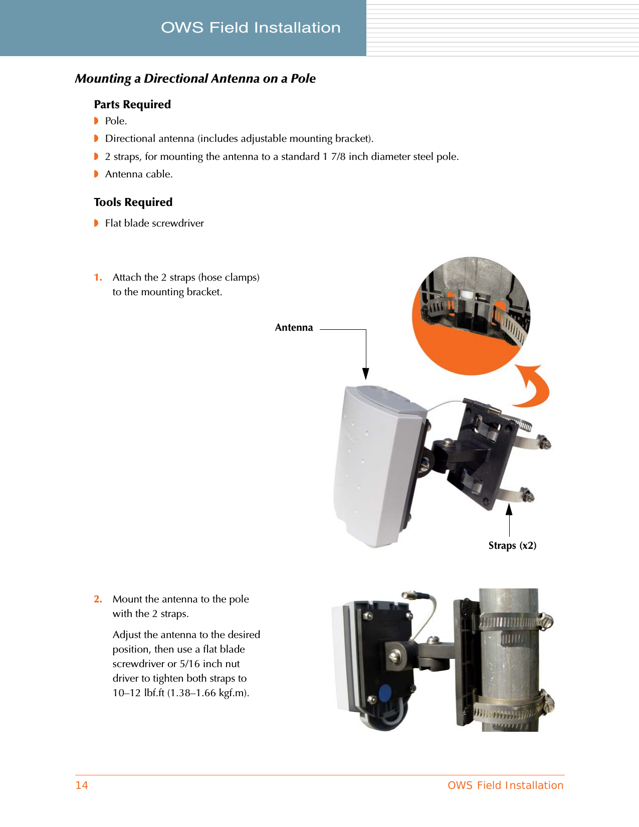 14 OWS Field InstallationOWS Field Installation     Mounting a Directional Antenna on a PoleParts Required◗Pole.◗Directional antenna (includes adjustable mounting bracket).◗2 straps, for mounting the antenna to a standard 1 7/8 inch diameter steel pole.◗Antenna cable.Tools Required◗Flat blade screwdriver1. Attach the 2 straps (hose clamps) to the mounting bracket.2. Mount the antenna to the pole with the 2 straps.Adjust the antenna to the desired position, then use a flat blade screwdriver or 5/16 inch nut driver to tighten both straps to 10–12 lbf.ft (1.38–1.66 kgf.m).AntennaStraps (x2)