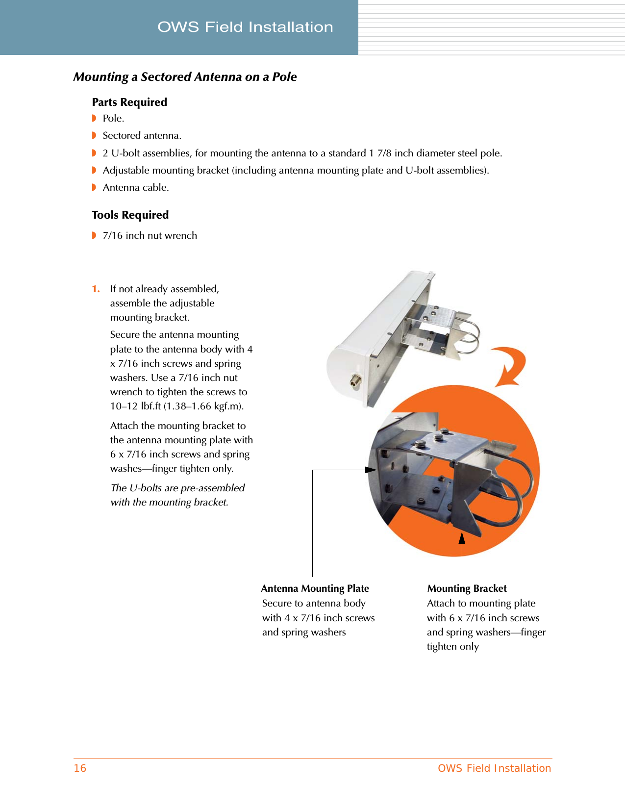 16 OWS Field InstallationOWS Field Installation     Mounting a Sectored Antenna on a PoleParts Required◗Pole.◗Sectored antenna.◗2 U-bolt assemblies, for mounting the antenna to a standard 1 7/8 inch diameter steel pole.◗Adjustable mounting bracket (including antenna mounting plate and U-bolt assemblies).◗Antenna cable.Tools Required◗7/16 inch nut wrench1. If not already assembled, assemble the adjustable mounting bracket.Secure the antenna mounting plate to the antenna body with 4 x 7/16 inch screws and spring washers. Use a 7/16 inch nut wrench to tighten the screws to 10–12 lbf.ft (1.38–1.66 kgf.m).Attach the mounting bracket to the antenna mounting plate with 6 x 7/16 inch screws and spring washes—finger tighten only.The U-bolts are pre-assembled with the mounting bracket.Antenna Mounting Plate Mounting BracketSecure to antenna body with 4 x 7/16 inch screws and spring washersAttach to mounting plate with 6 x 7/16 inch screws and spring washers—finger tighten only