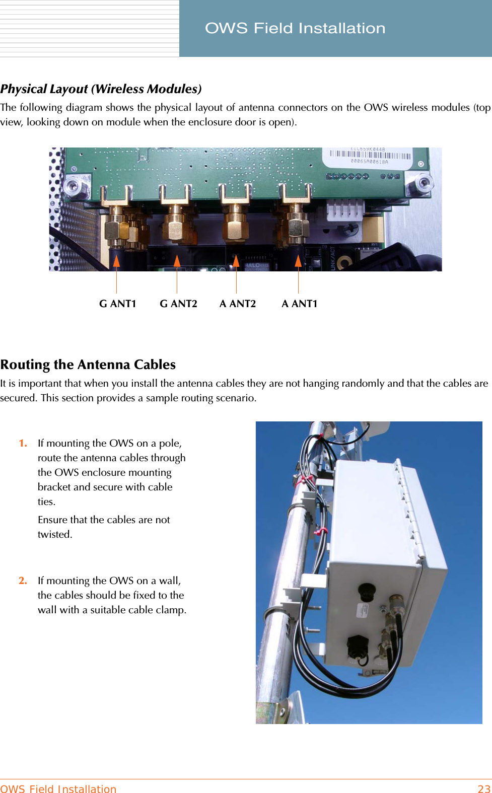 OWS Field Installation 23     OWS Field InstallationPhysical Layout (Wireless Modules)The following diagram shows the physical layout of antenna connectors on the OWS wireless modules (topview, looking down on module when the enclosure door is open).Routing the Antenna CablesIt is important that when you install the antenna cables they are not hanging randomly and that the cables are secured. This section provides a sample routing scenario.1. If mounting the OWS on a pole, route the antenna cables through the OWS enclosure mounting bracket and secure with cable ties.Ensure that the cables are not twisted.2. If mounting the OWS on a wall, the cables should be fixed to the wall with a suitable cable clamp.G ANT1 G ANT2 A ANT2 A ANT1