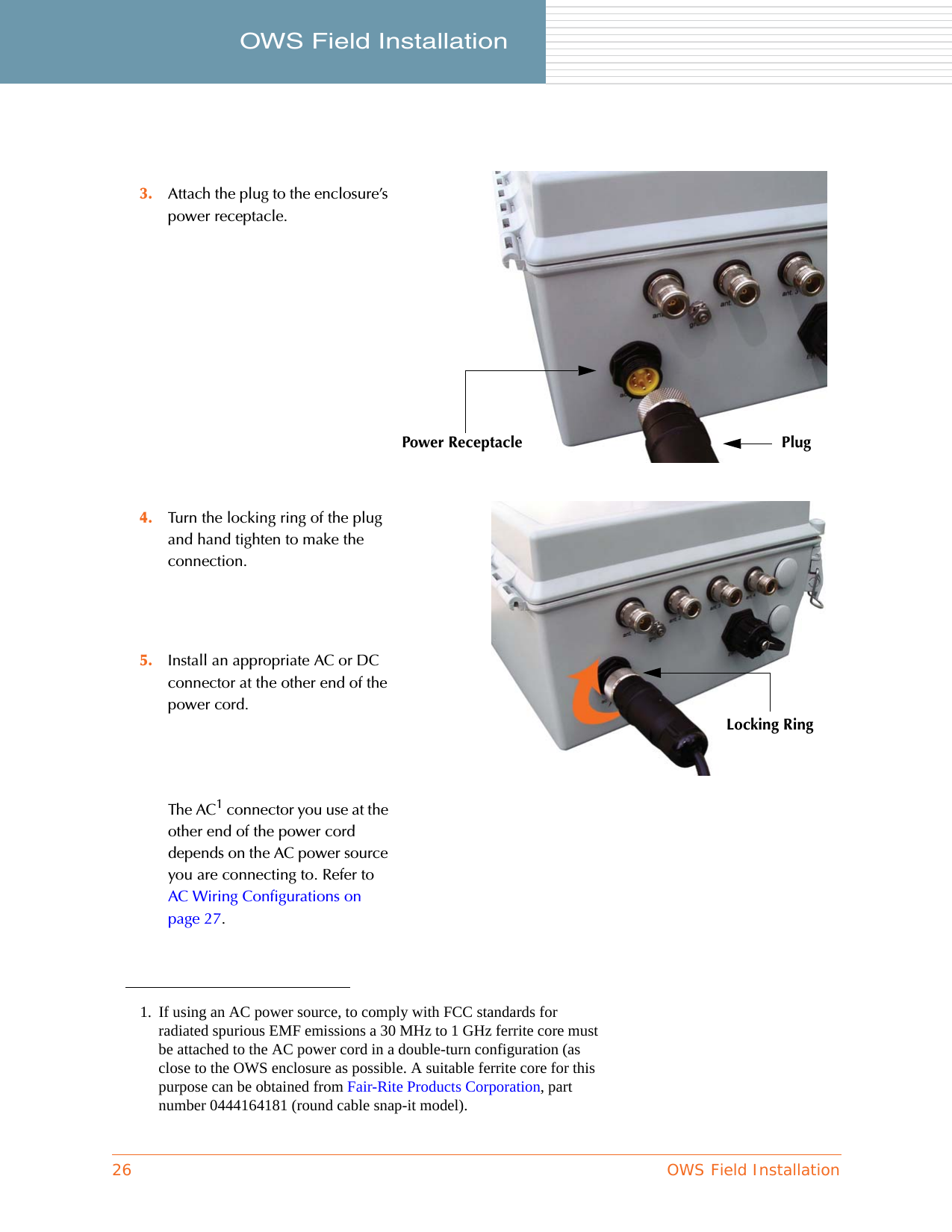 26 OWS Field InstallationOWS Field Installation     The AC1 connector you use at the other end of the power cord depends on the AC power source you are connecting to. Refer to AC Wiring Configurations on page 27.3. Attach the plug to the enclosure’s power receptacle.4. Turn the locking ring of the plug and hand tighten to make the connection.5. Install an appropriate AC or DC connector at the other end of the power cord.1. If using an AC power source, to comply with FCC standards for radiated spurious EMF emissions a 30 MHz to 1 GHz ferrite core must be attached to the AC power cord in a double-turn configuration (as close to the OWS enclosure as possible. A suitable ferrite core for this purpose can be obtained from Fair-Rite Products Corporation, part number 0444164181 (round cable snap-it model).Power Receptacle PlugLocking Ring