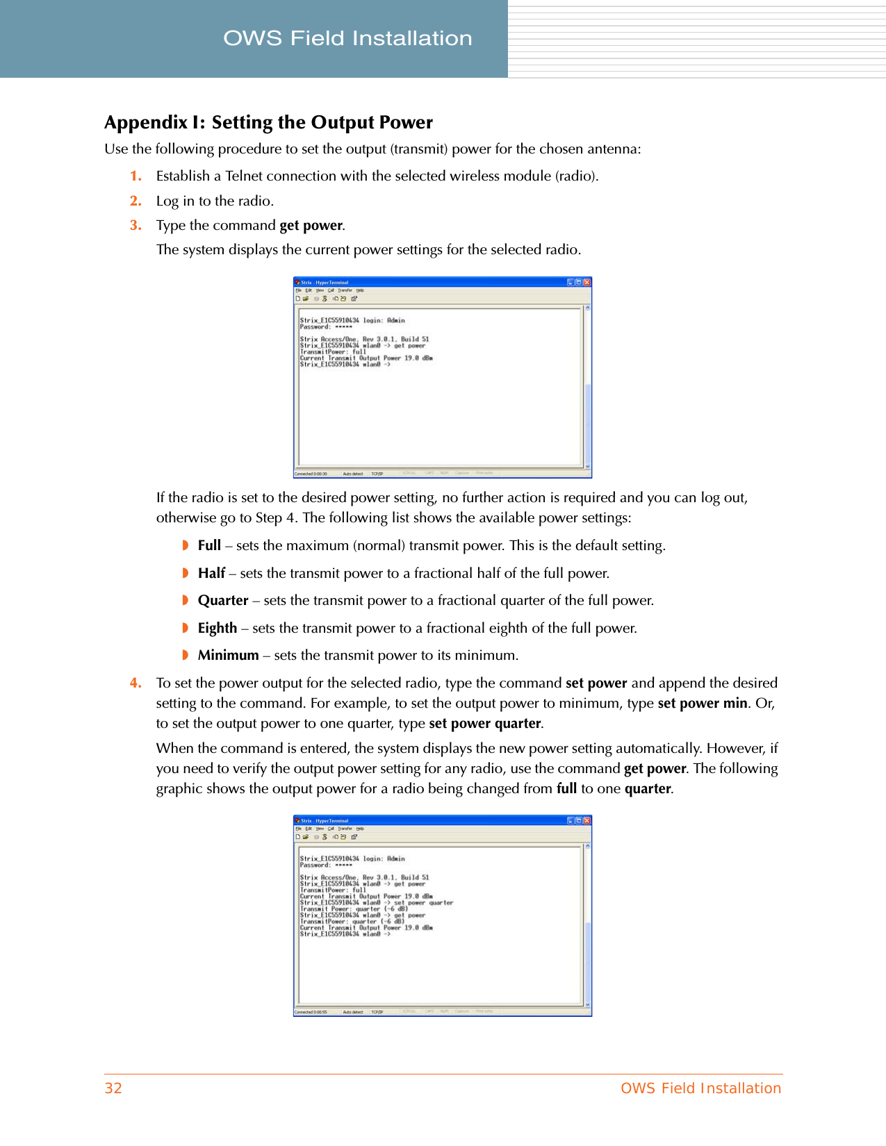 32 OWS Field InstallationOWS Field Installation     Appendix I: Setting the Output PowerUse the following procedure to set the output (transmit) power for the chosen antenna:1. Establish a Telnet connection with the selected wireless module (radio).2. Log in to the radio.3. Type the command get power.The system displays the current power settings for the selected radio.If the radio is set to the desired power setting, no further action is required and you can log out, otherwise go to Step 4. The following list shows the available power settings:◗Full – sets the maximum (normal) transmit power. This is the default setting.◗Half – sets the transmit power to a fractional half of the full power.◗Quarter – sets the transmit power to a fractional quarter of the full power.◗Eighth – sets the transmit power to a fractional eighth of the full power.◗Minimum – sets the transmit power to its minimum.4. To set the power output for the selected radio, type the command set power and append the desired setting to the command. For example, to set the output power to minimum, type set power min. Or, to set the output power to one quarter, type set power quarter.When the command is entered, the system displays the new power setting automatically. However, if you need to verify the output power setting for any radio, use the command get power. The following graphic shows the output power for a radio being changed from full to one quarter.