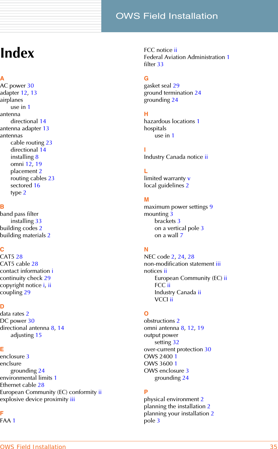 OWS Field Installation 35     OWS Field InstallationIndexAAC power 30adapter 12, 13airplanesuse in 1antennadirectional 14antenna adapter 13antennascable routing 23directional 14installing 8omni 12, 19placement 2routing cables 23sectored 16type 2Bband pass filterinstalling 33building codes 2building materials 2CCAT5 28CAT5 cable 28contact information icontinuity check 29copyright notice i, iicoupling 29Ddata rates 2DC power 30directional antenna 8, 14adjusting 15Eenclosure 3enclsuregrounding 24environmental limits 1Ethernet cable 28European Community (EC) conformity iiexplosive device proximity iiiFFAA 1FCC notice iiFederal Aviation Administration 1filter 33Ggasket seal 29ground termination 24grounding 24Hhazardous locations 1hospitalsuse in 1IIndustry Canada notice iiLlimited warranty vlocal guidelines 2Mmaximum power settings 9mounting 3brackets 3on a vertical pole 3on a wall 7NNEC code 2, 24, 28non-modification statement iiinotices iiEuropean Community (EC) iiFCC iiIndustry Canada iiVCCI iiOobstructions 2omni antenna 8, 12, 19output powersetting 32over-current protection 30OWS 2400 1OWS 3600 1OWS enclosure 3grounding 24Pphysical environment 2planning the installation 2planning your installation 2pole 3