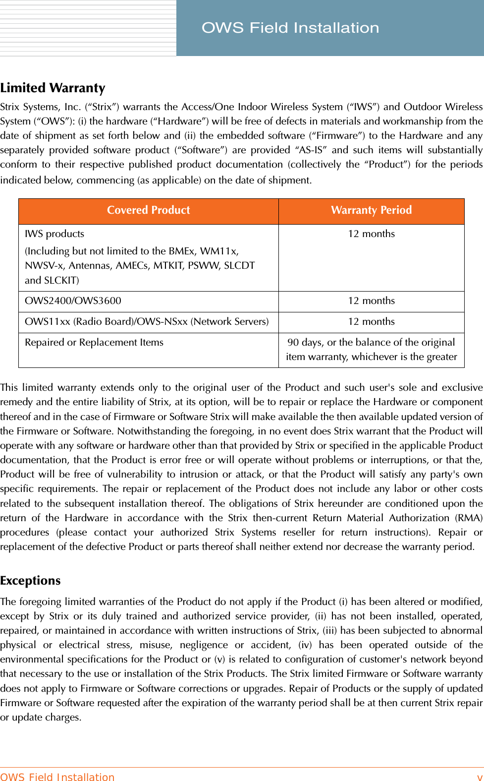 OWS Field Installation v     OWS Field InstallationLimited WarrantyStrix Systems, Inc. (“Strix”) warrants the Access/One Indoor Wireless System (“IWS”) and Outdoor WirelessSystem (“OWS”): (i) the hardware (“Hardware”) will be free of defects in materials and workmanship from thedate of shipment as set forth below and (ii) the embedded software (“Firmware”) to the Hardware and anyseparately provided software product (“Software”) are provided “AS-IS” and such items will substantiallyconform to their respective published product documentation (collectively the “Product”) for the periodsindicated below, commencing (as applicable) on the date of shipment.This limited warranty extends only to the original user of the Product and such user&apos;s sole and exclusiveremedy and the entire liability of Strix, at its option, will be to repair or replace the Hardware or componentthereof and in the case of Firmware or Software Strix will make available the then available updated version ofthe Firmware or Software. Notwithstanding the foregoing, in no event does Strix warrant that the Product willoperate with any software or hardware other than that provided by Strix or specified in the applicable Productdocumentation, that the Product is error free or will operate without problems or interruptions, or that the,Product will be free of vulnerability to intrusion or attack, or that the Product will satisfy any party&apos;s ownspecific requirements. The repair or replacement of the Product does not include any labor or other costsrelated to the subsequent installation thereof. The obligations of Strix hereunder are conditioned upon thereturn of the Hardware in accordance with the Strix then-current Return Material Authorization (RMA)procedures (please contact your authorized Strix Systems reseller for return instructions). Repair orreplacement of the defective Product or parts thereof shall neither extend nor decrease the warranty period.Exceptions The foregoing limited warranties of the Product do not apply if the Product (i) has been altered or modified,except by Strix or its duly trained and authorized service provider, (ii) has not been installed, operated,repaired, or maintained in accordance with written instructions of Strix, (iii) has been subjected to abnormalphysical or electrical stress, misuse, negligence or accident, (iv) has been operated outside of theenvironmental specifications for the Product or (v) is related to configuration of customer&apos;s network beyondthat necessary to the use or installation of the Strix Products. The Strix limited Firmware or Software warrantydoes not apply to Firmware or Software corrections or upgrades. Repair of Products or the supply of updatedFirmware or Software requested after the expiration of the warranty period shall be at then current Strix repairor update charges.Covered Product Warranty PeriodIWS products(Including but not limited to the BMEx, WM11x, NWSV-x, Antennas, AMECs, MTKIT, PSWW, SLCDT and SLCKIT)12 monthsOWS2400/OWS3600 12 monthsOWS11xx (Radio Board)/OWS-NSxx (Network Servers) 12 monthsRepaired or Replacement Items 90 days, or the balance of the original item warranty, whichever is the greater
