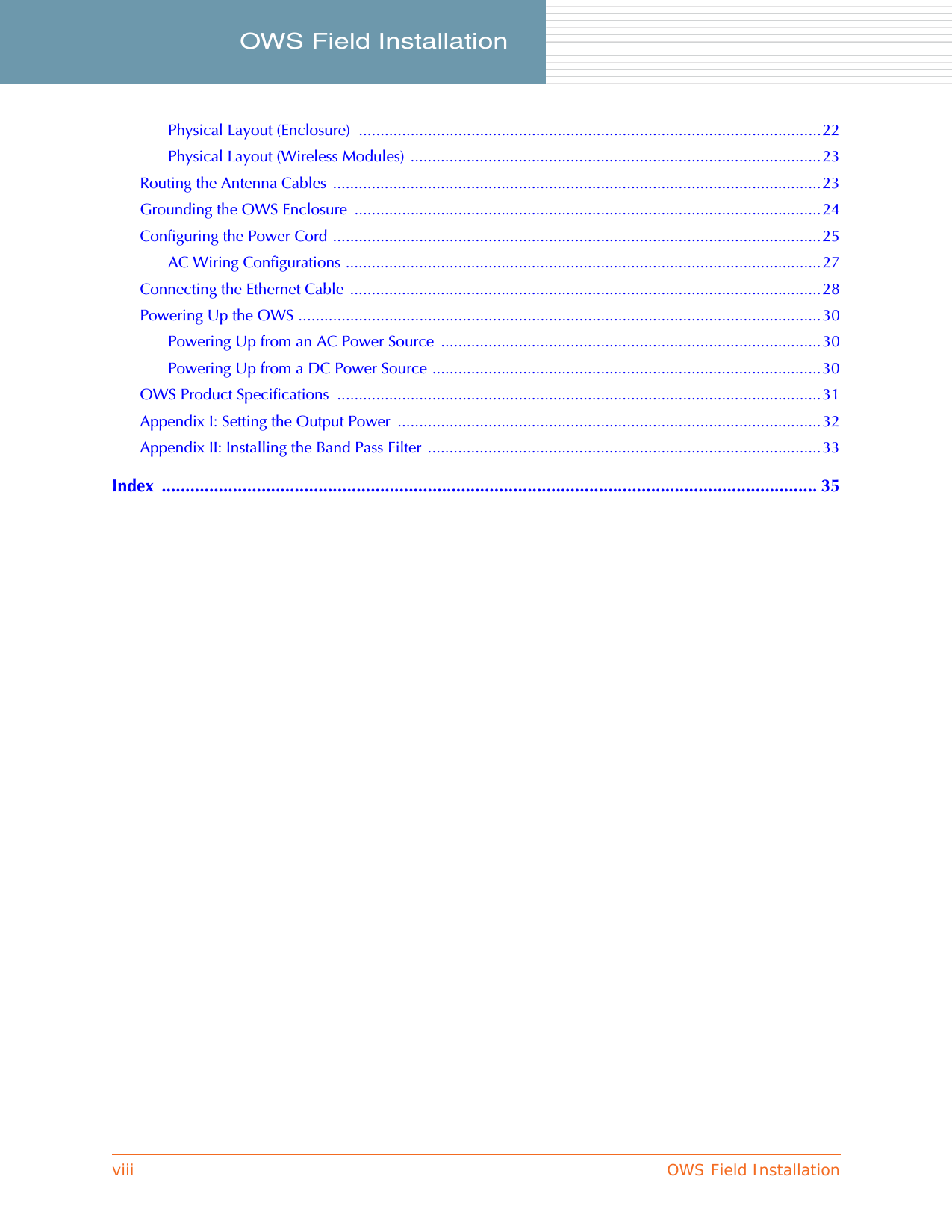 viii OWS Field InstallationOWS Field Installation     Physical Layout (Enclosure)  ...........................................................................................................22Physical Layout (Wireless Modules) ...............................................................................................23Routing the Antenna Cables  .................................................................................................................23Grounding the OWS Enclosure  ............................................................................................................24Configuring the Power Cord .................................................................................................................25AC Wiring Configurations ..............................................................................................................27Connecting the Ethernet Cable .............................................................................................................28Powering Up the OWS .........................................................................................................................30Powering Up from an AC Power Source  ........................................................................................30Powering Up from a DC Power Source ..........................................................................................30OWS Product Specifications  ................................................................................................................31Appendix I: Setting the Output Power  ..................................................................................................32Appendix II: Installing the Band Pass Filter  ...........................................................................................33Index .......................................................................................................................................... 35
