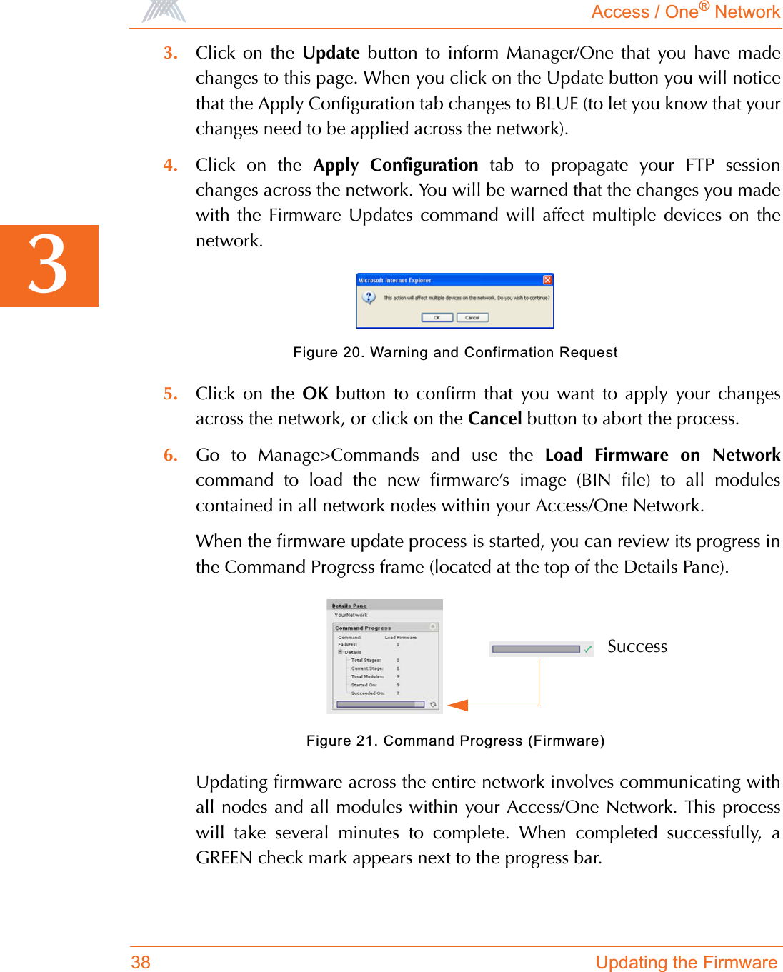 Access / One® Network38 Updating the Firmware33. Click on the Update button to inform Manager/One that you have madechanges to this page. When you click on the Update button you will noticethat the Apply Configuration tab changes to BLUE (to let you know that yourchanges need to be applied across the network).4. Click on the Apply Configuration tab to propagate your FTP sessionchanges across the network. You will be warned that the changes you madewith the Firmware Updates command will affect multiple devices on thenetwork.Figure 20. Warning and Confirmation Request5. Click on the OK button to confirm that you want to apply your changesacross the network, or click on the Cancel button to abort the process.6. Go to Manage&gt;Commands and use the Load Firmware on Networkcommand to load the new firmware’s image (BIN file) to all modulescontained in all network nodes within your Access/One Network.When the firmware update process is started, you can review its progress inthe Command Progress frame (located at the top of the Details Pane).Figure 21. Command Progress (Firmware)Updating firmware across the entire network involves communicating withall nodes and all modules within your Access/One Network. This processwill take several minutes to complete. When completed successfully, aGREEN check mark appears next to the progress bar.Success