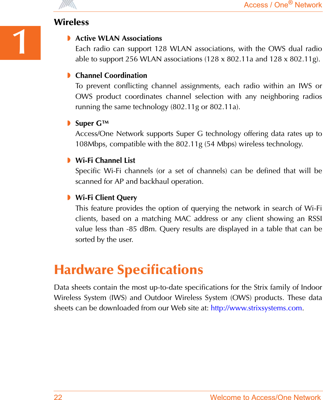 Access / One® Network22 Welcome to Access/One Network1Wireless◗Active WLAN AssociationsEach radio can support 128 WLAN associations, with the OWS dual radioable to support 256 WLAN associations (128 x 802.11a and 128 x 802.11g).◗Channel CoordinationTo prevent conflicting channel assignments, each radio within an IWS orOWS product coordinates channel selection with any neighboring radiosrunning the same technology (802.11g or 802.11a).◗Super G™Access/One Network supports Super G technology offering data rates up to108Mbps, compatible with the 802.11g (54 Mbps) wireless technology.◗Wi-Fi Channel ListSpecific Wi-Fi channels (or a set of channels) can be defined that will bescanned for AP and backhaul operation.◗Wi-Fi Client QueryThis feature provides the option of querying the network in search of Wi-Ficlients, based on a matching MAC address or any client showing an RSSIvalue less than -85 dBm. Query results are displayed in a table that can besorted by the user.Hardware SpecificationsData sheets contain the most up-to-date specifications for the Strix family of IndoorWireless System (IWS) and Outdoor Wireless System (OWS) products. These datasheets can be downloaded from our Web site at: http://www.strixsystems.com.