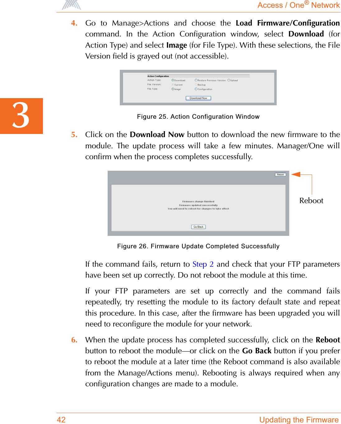 Access / One® Network42 Updating the Firmware34. Go to Manage&gt;Actions and choose the Load Firmware/Configurationcommand. In the Action Configuration window, select Download (forAction Type) and select Image (for File Type). With these selections, the FileVersion field is grayed out (not accessible).Figure 25. Action Configuration Window5. Click on the Download Now button to download the new firmware to themodule. The update process will take a few minutes. Manager/One willconfirm when the process completes successfully.Figure 26. Firmware Update Completed SuccessfullyIf the command fails, return to Step 2 and check that your FTP parametershave been set up correctly. Do not reboot the module at this time.If your FTP parameters are set up correctly and the command failsrepeatedly, try resetting the module to its factory default state and repeatthis procedure. In this case, after the firmware has been upgraded you willneed to reconfigure the module for your network.6. When the update process has completed successfully, click on the Rebootbutton to reboot the module—or click on the Go Back button if you preferto reboot the module at a later time (the Reboot command is also availablefrom the Manage/Actions menu). Rebooting is always required when anyconfiguration changes are made to a module.Reboot