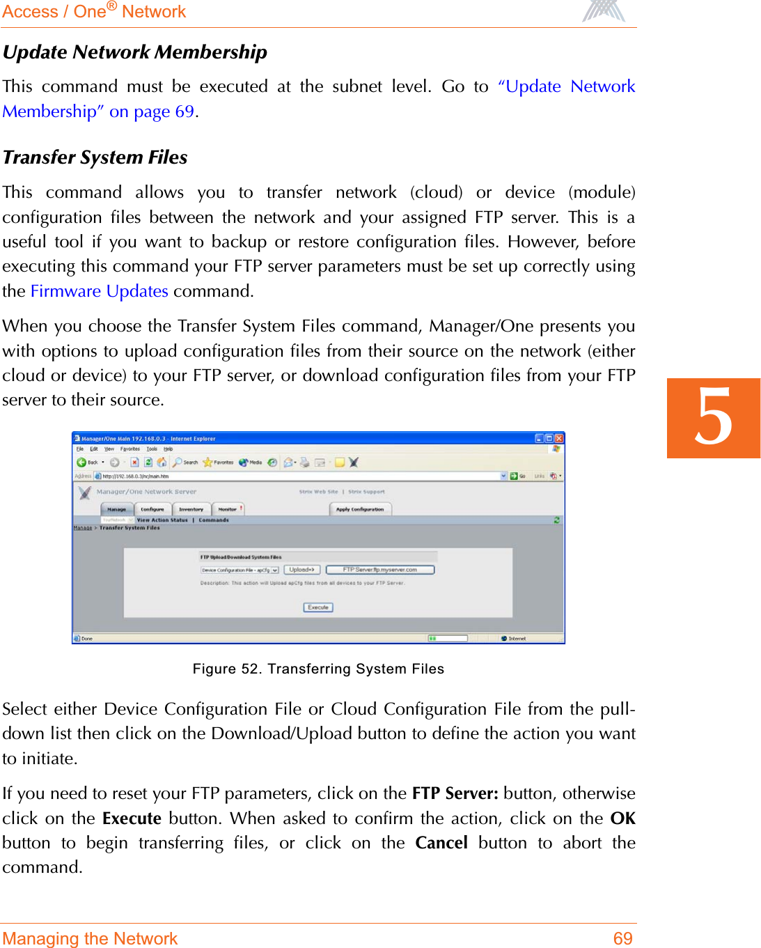 Access / One® NetworkManaging the Network 695Update Network MembershipThis command must be executed at the subnet level. Go to “Update NetworkMembership” on page 69.Transfer System FilesThis command allows you to transfer network (cloud) or device (module)configuration files between the network and your assigned FTP server. This is auseful tool if you want to backup or restore configuration files. However, beforeexecuting this command your FTP server parameters must be set up correctly usingthe Firmware Updates command.When you choose the Transfer System Files command, Manager/One presents youwith options to upload configuration files from their source on the network (eithercloud or device) to your FTP server, or download configuration files from your FTPserver to their source.Figure 52. Transferring System FilesSelect either Device Configuration File or Cloud Configuration File from the pull-down list then click on the Download/Upload button to define the action you wantto initiate.If you need to reset your FTP parameters, click on the FTP Server: button, otherwiseclick on the Execute button. When asked to confirm the action, click on the OKbutton to begin transferring files, or click on the Cancel button to abort thecommand.