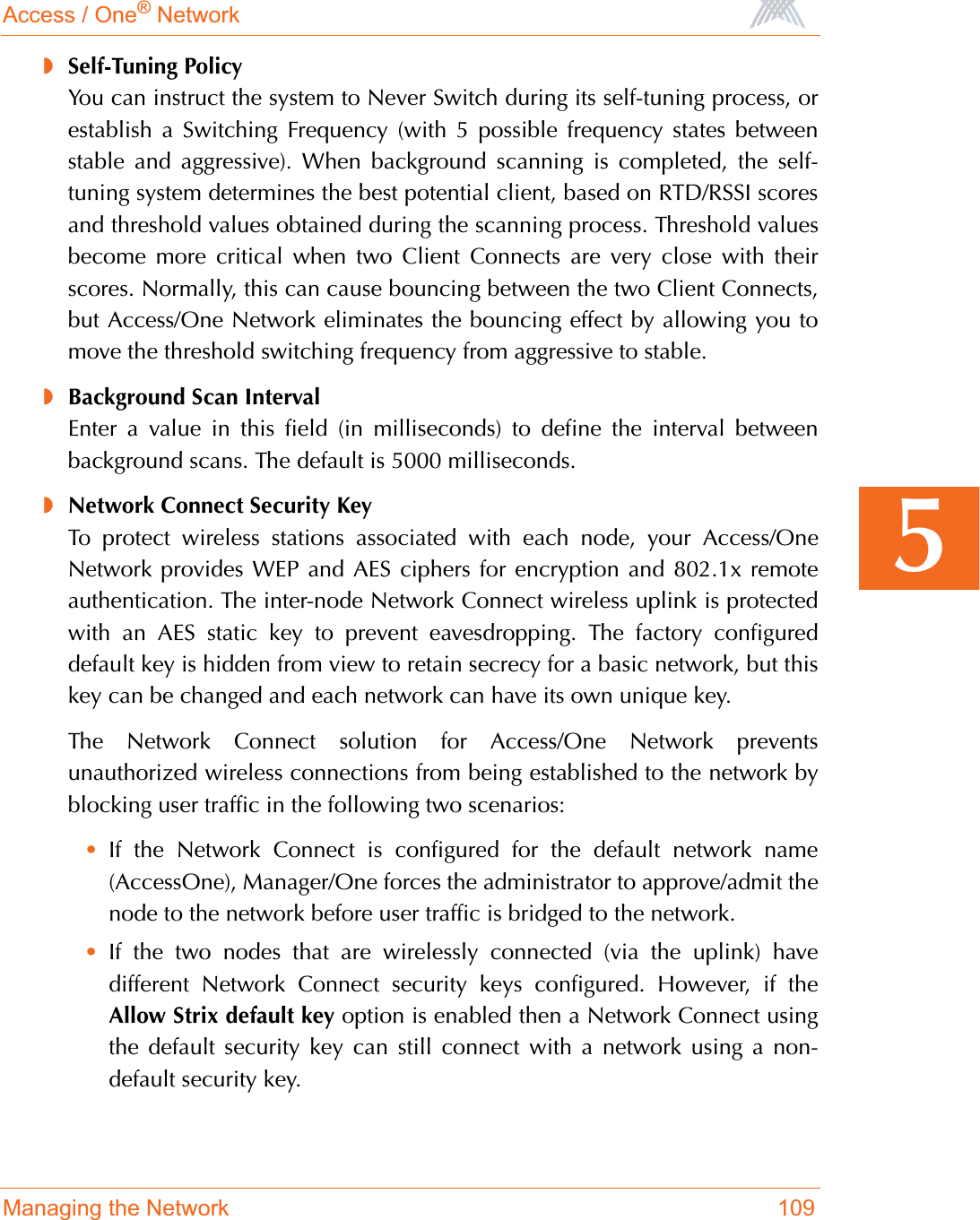 Access / One® NetworkManaging the Network 1095◗Self-Tuning PolicyYou can instruct the system to Never Switch during its self-tuning process, orestablish a Switching Frequency (with 5 possible frequency states betweenstable and aggressive). When background scanning is completed, the self-tuning system determines the best potential client, based on RTD/RSSI scoresand threshold values obtained during the scanning process. Threshold valuesbecome more critical when two Client Connects are very close with theirscores. Normally, this can cause bouncing between the two Client Connects,but Access/One Network eliminates the bouncing effect by allowing you tomove the threshold switching frequency from aggressive to stable.◗Background Scan IntervalEnter a value in this field (in milliseconds) to define the interval betweenbackground scans. The default is 5000 milliseconds.◗Network Connect Security KeyTo protect wireless stations associated with each node, your Access/OneNetwork provides WEP and AES ciphers for encryption and 802.1x remoteauthentication. The inter-node Network Connect wireless uplink is protectedwith an AES static key to prevent eavesdropping. The factory configureddefault key is hidden from view to retain secrecy for a basic network, but thiskey can be changed and each network can have its own unique key.The Network Connect solution for Access/One Network preventsunauthorized wireless connections from being established to the network byblocking user traffic in the following two scenarios:•If the Network Connect is configured for the default network name(AccessOne), Manager/One forces the administrator to approve/admit thenode to the network before user traffic is bridged to the network.•If the two nodes that are wirelessly connected (via the uplink) havedifferent Network Connect security keys configured. However, if theAllow Strix default key option is enabled then a Network Connect usingthe default security key can still connect with a network using a non-default security key.