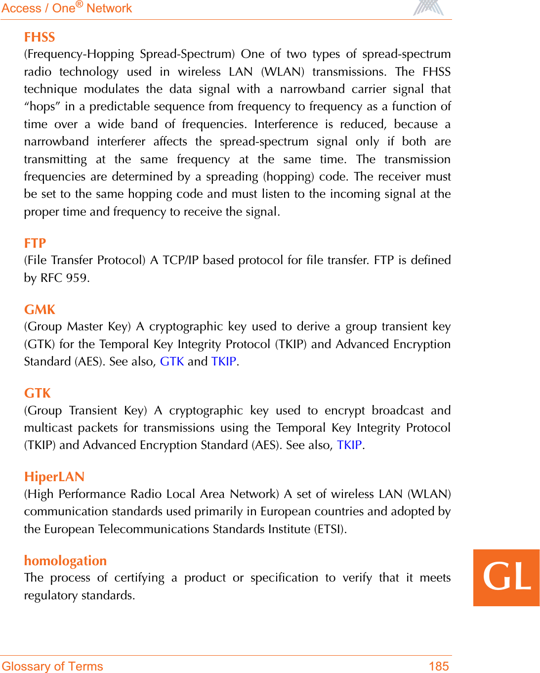 Access / One® NetworkGlossary of Terms 185GLFHSS(Frequency-Hopping Spread-Spectrum) One of two types of spread-spectrumradio technology used in wireless LAN (WLAN) transmissions. The FHSStechnique modulates the data signal with a narrowband carrier signal that“hops” in a predictable sequence from frequency to frequency as a function oftime over a wide band of frequencies. Interference is reduced, because anarrowband interferer affects the spread-spectrum signal only if both aretransmitting at the same frequency at the same time. The transmissionfrequencies are determined by a spreading (hopping) code. The receiver mustbe set to the same hopping code and must listen to the incoming signal at theproper time and frequency to receive the signal.FTP(File Transfer Protocol) A TCP/IP based protocol for file transfer. FTP is definedby RFC 959.GMK(Group Master Key) A cryptographic key used to derive a group transient key(GTK) for the Temporal Key Integrity Protocol (TKIP) and Advanced EncryptionStandard (AES). See also, GTK and TKIP.GTK(Group Transient Key) A cryptographic key used to encrypt broadcast andmulticast packets for transmissions using the Temporal Key Integrity Protocol(TKIP) and Advanced Encryption Standard (AES). See also, TKIP.HiperLAN(High Performance Radio Local Area Network) A set of wireless LAN (WLAN)communication standards used primarily in European countries and adopted bythe European Telecommunications Standards Institute (ETSI). homologationThe process of certifying a product or specification to verify that it meetsregulatory standards.