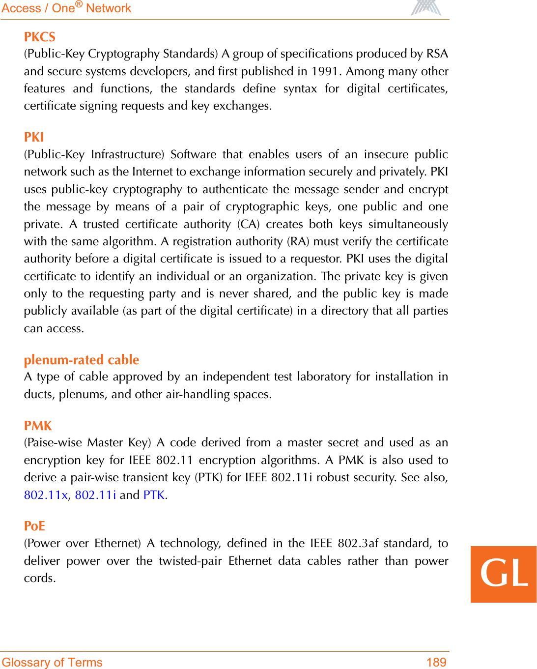 Access / One® NetworkGlossary of Terms 189GLPKCS(Public-Key Cryptography Standards) A group of specifications produced by RSAand secure systems developers, and first published in 1991. Among many otherfeatures and functions, the standards define syntax for digital certificates,certificate signing requests and key exchanges.PKI(Public-Key Infrastructure) Software that enables users of an insecure publicnetwork such as the Internet to exchange information securely and privately. PKIuses public-key cryptography to authenticate the message sender and encryptthe message by means of a pair of cryptographic keys, one public and oneprivate. A trusted certificate authority (CA) creates both keys simultaneouslywith the same algorithm. A registration authority (RA) must verify the certificateauthority before a digital certificate is issued to a requestor. PKI uses the digitalcertificate to identify an individual or an organization. The private key is givenonly to the requesting party and is never shared, and the public key is madepublicly available (as part of the digital certificate) in a directory that all partiescan access.plenum-rated cableA type of cable approved by an independent test laboratory for installation inducts, plenums, and other air-handling spaces.PMK(Paise-wise Master Key) A code derived from a master secret and used as anencryption key for IEEE 802.11 encryption algorithms. A PMK is also used toderive a pair-wise transient key (PTK) for IEEE 802.11i robust security. See also,802.11x,802.11i and PTK.PoE(Power over Ethernet) A technology, defined in the IEEE 802.3af standard, todeliver power over the twisted-pair Ethernet data cables rather than powercords.