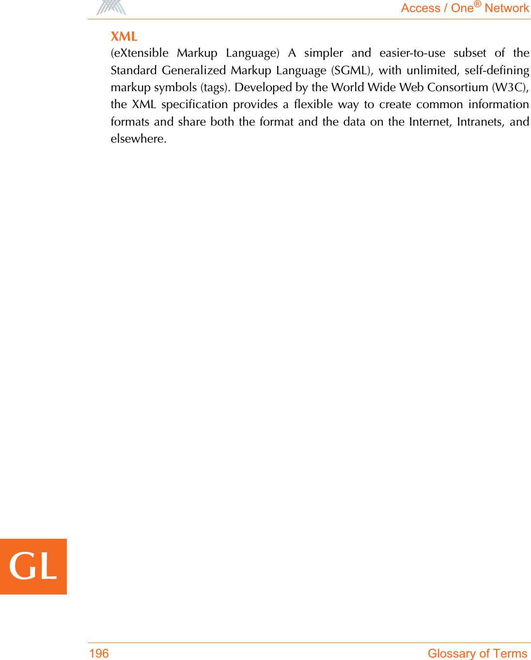 Access / One® Network196 Glossary of TermsGLXML(eXtensible Markup Language) A simpler and easier-to-use subset of theStandard Generalized Markup Language (SGML), with unlimited, self-definingmarkup symbols (tags). Developed by the World Wide Web Consortium (W3C),the XML specification provides a flexible way to create common informationformats and share both the format and the data on the Internet, Intranets, andelsewhere.