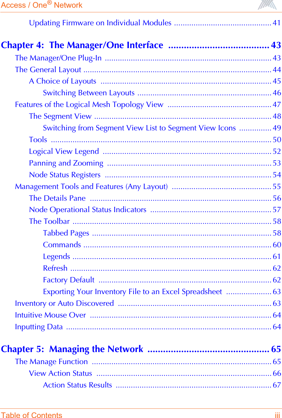 Access / One® NetworkTable of Contents iiiUpdating Firmware on Individual Modules ............................................. 41Chapter 4:  The Manager/One Interface  ....................................... 43The Manager/One Plug-In ............................................................................. 43The General Layout ....................................................................................... 44A Choice of Layouts  ............................................................................... 45Switching Between Layouts .............................................................. 46Features of the Logical Mesh Topology View  ................................................ 47The Segment View .................................................................................. 48Switching from Segment View List to Segment View Icons  ............... 49Tools ...................................................................................................... 50Logical View Legend  .............................................................................. 52Panning and Zooming  ............................................................................ 53Node Status Registers  ............................................................................. 54Management Tools and Features (Any Layout)  .............................................. 55The Details Pane  .................................................................................... 56Node Operational Status Indicators  ........................................................ 57The Toolbar ............................................................................................ 58Tabbed Pages ................................................................................... 58Commands ....................................................................................... 60Legends ............................................................................................ 61Refresh ............................................................................................. 62Factory Default  ................................................................................ 62Exporting Your Inventory File to an Excel Spreadsheet  ..................... 63Inventory or Auto Discovered ....................................................................... 63Intuitive Mouse Over  .................................................................................... 64Inputting Data ............................................................................................... 64Chapter 5:  Managing the Network  ............................................... 65The Manage Function  ................................................................................... 65View Action Status  ................................................................................. 66Action Status Results  ........................................................................ 67