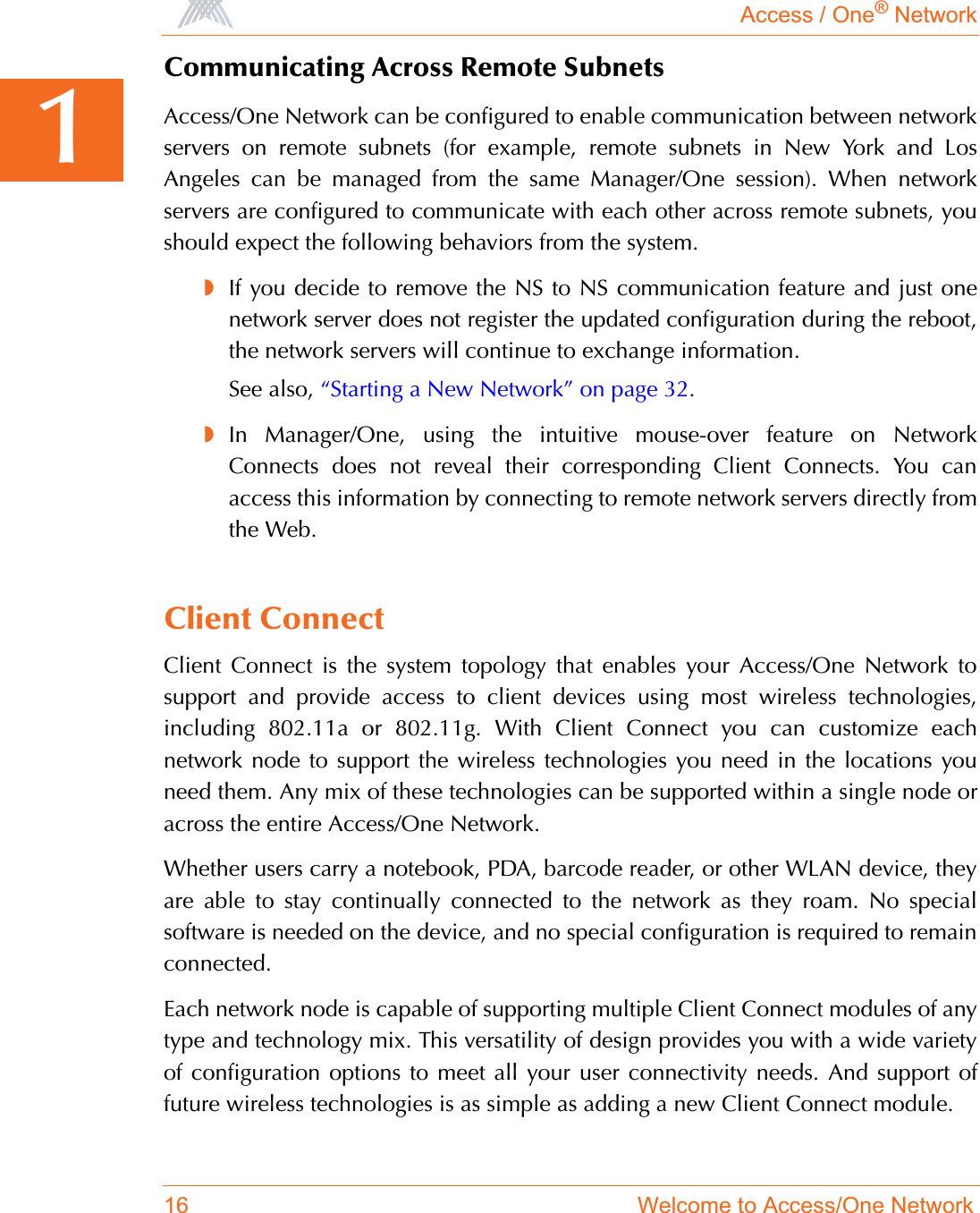 Access / One® Network16 Welcome to Access/One Network1Communicating Across Remote SubnetsAccess/One Network can be configured to enable communication between networkservers on remote subnets (for example, remote subnets in New York and LosAngeles can be managed from the same Manager/One session). When networkservers are configured to communicate with each other across remote subnets, youshould expect the following behaviors from the system.◗If you decide to remove the NS to NS communication feature and just onenetwork server does not register the updated configuration during the reboot,the network servers will continue to exchange information.See also, “Starting a New Network” on page 32.◗In Manager/One, using the intuitive mouse-over feature on NetworkConnects does not reveal their corresponding Client Connects. You canaccess this information by connecting to remote network servers directly fromthe Web.Client ConnectClient Connect is the system topology that enables your Access/One Network tosupport and provide access to client devices using most wireless technologies,including 802.11a or 802.11g. With Client Connect you can customize eachnetwork node to support the wireless technologies you need in the locations youneed them. Any mix of these technologies can be supported within a single node oracross the entire Access/One Network.Whether users carry a notebook, PDA, barcode reader, or other WLAN device, theyare able to stay continually connected to the network as they roam. No specialsoftware is needed on the device, and no special configuration is required to remainconnected.Each network node is capable of supporting multiple Client Connect modules of anytype and technology mix. This versatility of design provides you with a wide varietyof configuration options to meet all your user connectivity needs. And support offuture wireless technologies is as simple as adding a new Client Connect module.