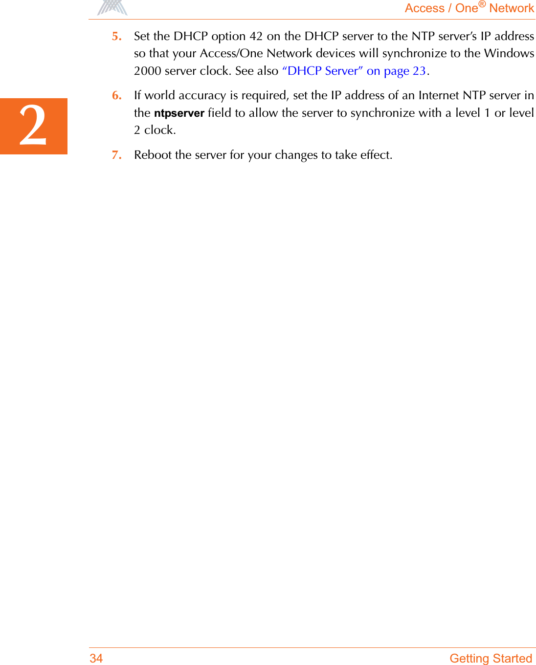 Access / One® Network34 Getting Started25. Set the DHCP option 42 on the DHCP server to the NTP server’s IP addressso that your Access/One Network devices will synchronize to the Windows2000 server clock. See also “DHCP Server” on page 23.6. If world accuracy is required, set the IP address of an Internet NTP server inthe ntpserver field to allow the server to synchronize with a level 1 or level2 clock.7. Reboot the server for your changes to take effect.