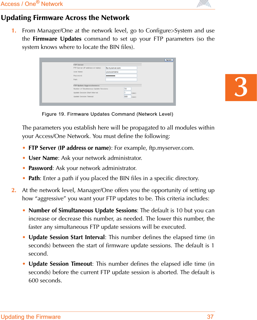 Access / One® NetworkUpdating the Firmware 373Updating Firmware Across the Network1. From Manager/One at the network level, go to Configure&gt;System and usethe  Firmware Updates command to set up your FTP parameters (so thesystem knows where to locate the BIN files). Figure 19. Firmware Updates Command (Network Level)The parameters you establish here will be propagated to all modules withinyour Access/One Network. You must define the following:•FTP Server (IP address or name): For example, ftp.myserver.com.•User Name: Ask your network administrator.•Password: Ask your network administrator.•Path: Enter a path if you placed the BIN files in a specific directory.2. At the network level, Manager/One offers you the opportunity of setting uphow “aggressive” you want your FTP updates to be. This criteria includes: •Number of Simultaneous Update Sessions: The default is 10 but you canincrease or decrease this number, as needed. The lower this number, thefaster any simultaneous FTP update sessions will be executed.•Update Session Start Interval: This number defines the elapsed time (inseconds) between the start of firmware update sessions. The default is 1second.•Update Session Timeout: This number defines the elapsed idle time (inseconds) before the current FTP update session is aborted. The default is600 seconds.