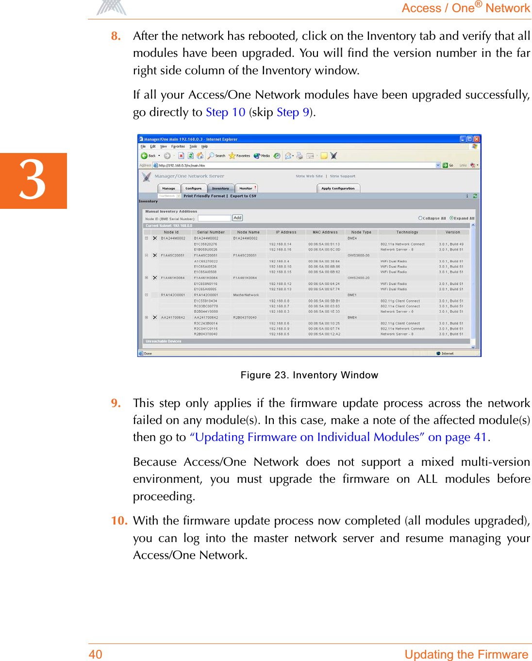 Access / One® Network40 Updating the Firmware38. After the network has rebooted, click on the Inventory tab and verify that allmodules have been upgraded. You will find the version number in the farright side column of the Inventory window.If all your Access/One Network modules have been upgraded successfully,go directly to Step 10 (skip Step 9).Figure 23. Inventory Window9. This step only applies if the firmware update process across the networkfailed on any module(s). In this case, make a note of the affected module(s)then go to “Updating Firmware on Individual Modules” on page 41.Because Access/One Network does not support a mixed multi-versionenvironment, you must upgrade the firmware on ALL modules beforeproceeding. 10. With the firmware update process now completed (all modules upgraded),you can log into the master network server and resume managing yourAccess/One Network.