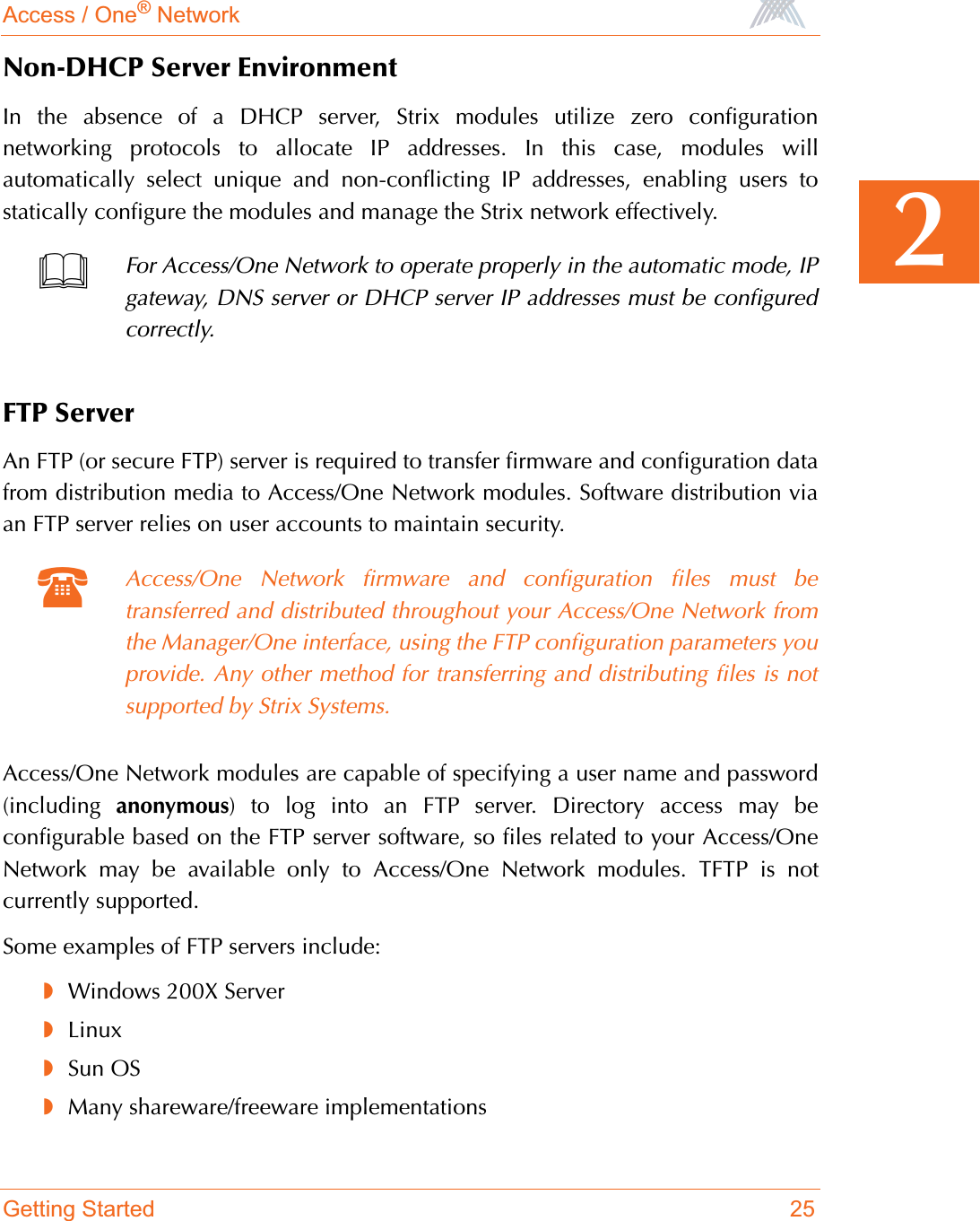 Access / One® NetworkGetting Started 252Non-DHCP Server EnvironmentIn the absence of a DHCP server, Strix modules utilize zero configurationnetworking protocols to allocate IP addresses. In this case, modules willautomatically select unique and non-conflicting IP addresses, enabling users tostatically configure the modules and manage the Strix network effectively.FTP ServerAn FTP (or secure FTP) server is required to transfer firmware and configuration datafrom distribution media to Access/One Network modules. Software distribution viaan FTP server relies on user accounts to maintain security.Access/One Network modules are capable of specifying a user name and password(including  anonymous) to log into an FTP server. Directory access may beconfigurable based on the FTP server software, so files related to your Access/OneNetwork may be available only to Access/One Network modules. TFTP is notcurrently supported.Some examples of FTP servers include:◗Windows 200X Server◗Linux◗Sun OS◗Many shareware/freeware implementationsFor Access/One Network to operate properly in the automatic mode, IPgateway, DNS server or DHCP server IP addresses must be configuredcorrectly.Access/One Network firmware and configuration files must betransferred and distributed throughout your Access/One Network fromthe Manager/One interface, using the FTP configuration parameters youprovide. Any other method for transferring and distributing files is notsupported by Strix Systems.