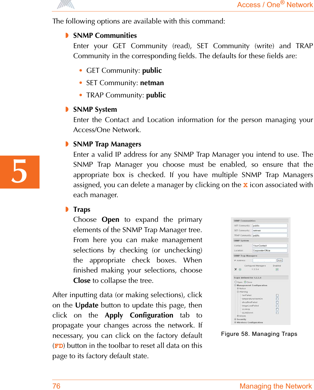 Access / One® Network76 Managing the Network5The following options are available with this command:◗SNMP CommunitiesEnter your GET Community (read), SET Community (write) and TRAPCommunity in the corresponding fields. The defaults for these fields are:•GET Community: public•SET Community: netman•TRAP Community: public◗SNMP SystemEnter the Contact and Location information for the person managing yourAccess/One Network.◗SNMP Trap ManagersEnter a valid IP address for any SNMP Trap Manager you intend to use. TheSNMP Trap Manager you choose must be enabled, so ensure that theappropriate box is checked. If you have multiple SNMP Trap Managersassigned, you can delete a manager by clicking on the X icon associated witheach manager.◗TrapsChoose Open to expand the primaryelements of the SNMP Trap Manager tree.From here you can make managementselections by checking (or unchecking)the appropriate check boxes. Whenfinished making your selections, chooseClose to collapse the tree.After inputting data (or making selections), clickon the Update button to update this page, thenclick on the Apply Configuration tab topropagate your changes across the network. Ifnecessary, you can click on the factory default(FD) button in the toolbar to reset all data on thispage to its factory default state.Figure 58. Managing Traps