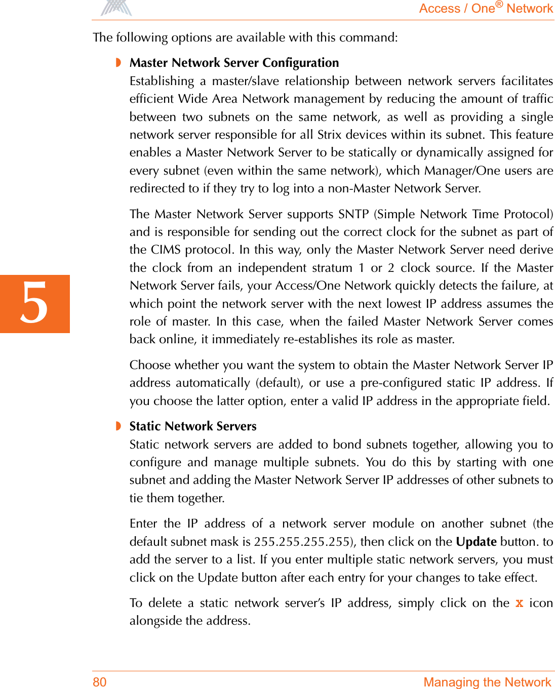 Access / One® Network80 Managing the Network5The following options are available with this command:◗Master Network Server ConfigurationEstablishing a master/slave relationship between network servers facilitatesefficient Wide Area Network management by reducing the amount of trafficbetween two subnets on the same network, as well as providing a singlenetwork server responsible for all Strix devices within its subnet. This featureenables a Master Network Server to be statically or dynamically assigned forevery subnet (even within the same network), which Manager/One users areredirected to if they try to log into a non-Master Network Server.The Master Network Server supports SNTP (Simple Network Time Protocol)and is responsible for sending out the correct clock for the subnet as part ofthe CIMS protocol. In this way, only the Master Network Server need derivethe clock from an independent stratum 1 or 2 clock source. If the MasterNetwork Server fails, your Access/One Network quickly detects the failure, atwhich point the network server with the next lowest IP address assumes therole of master. In this case, when the failed Master Network Server comesback online, it immediately re-establishes its role as master.Choose whether you want the system to obtain the Master Network Server IPaddress automatically (default), or use a pre-configured static IP address. Ifyou choose the latter option, enter a valid IP address in the appropriate field.◗Static Network ServersStatic network servers are added to bond subnets together, allowing you toconfigure and manage multiple subnets. You do this by starting with onesubnet and adding the Master Network Server IP addresses of other subnets totie them together. Enter the IP address of a network server module on another subnet (thedefault subnet mask is 255.255.255.255), then click on the Update button. toadd the server to a list. If you enter multiple static network servers, you mustclick on the Update button after each entry for your changes to take effect.To delete a static network server’s IP address, simply click on the X iconalongside the address.