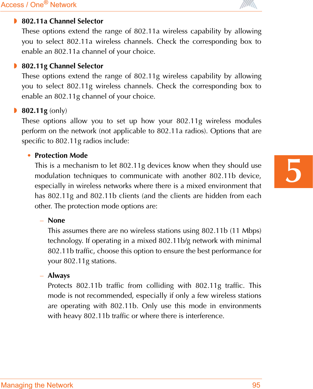 Access / One® NetworkManaging the Network 955◗802.11a Channel SelectorThese options extend the range of 802.11a wireless capability by allowingyou to select 802.11a wireless channels. Check the corresponding box toenable an 802.11a channel of your choice.◗802.11g Channel SelectorThese options extend the range of 802.11g wireless capability by allowingyou to select 802.11g wireless channels. Check the corresponding box toenable an 802.11g channel of your choice.◗802.11g (only)These options allow you to set up how your 802.11g wireless modulesperform on the network (not applicable to 802.11a radios). Options that arespecific to 802.11g radios include:•Protection ModeThis is a mechanism to let 802.11g devices know when they should usemodulation techniques to communicate with another 802.11b device,especially in wireless networks where there is a mixed environment thathas 802.11g and 802.11b clients (and the clients are hidden from eachother. The protection mode options are:–NoneThis assumes there are no wireless stations using 802.11b (11 Mbps)technology. If operating in a mixed 802.11b/g network with minimal802.11b traffic, choose this option to ensure the best performance foryour 802.11g stations.–AlwaysProtects 802.11b traffic from colliding with 802.11g traffic. Thismode is not recommended, especially if only a few wireless stationsare operating with 802.11b. Only use this mode in environmentswith heavy 802.11b traffic or where there is interference.