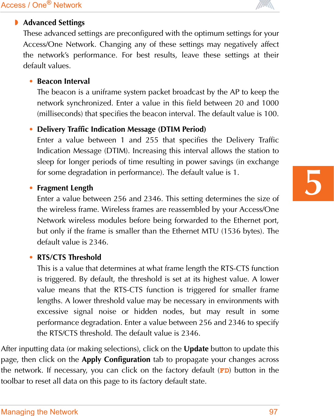 Access / One® NetworkManaging the Network 975◗Advanced SettingsThese advanced settings are preconfigured with the optimum settings for yourAccess/One Network. Changing any of these settings may negatively affectthe network’s performance. For best results, leave these settings at theirdefault values.•Beacon IntervalThe beacon is a uniframe system packet broadcast by the AP to keep thenetwork synchronized. Enter a value in this field between 20 and 1000(milliseconds) that specifies the beacon interval. The default value is 100.•Delivery Traffic Indication Message (DTIM Period)Enter a value between 1 and 255 that specifies the Delivery TrafficIndication Message (DTIM). Increasing this interval allows the station tosleep for longer periods of time resulting in power savings (in exchangefor some degradation in performance). The default value is 1.•Fragment LengthEnter a value between 256 and 2346. This setting determines the size ofthe wireless frame. Wireless frames are reassembled by your Access/OneNetwork wireless modules before being forwarded to the Ethernet port,but only if the frame is smaller than the Ethernet MTU (1536 bytes). Thedefault value is 2346.•RTS/CTS ThresholdThis is a value that determines at what frame length the RTS-CTS functionis triggered. By default, the threshold is set at its highest value. A lowervalue means that the RTS-CTS function is triggered for smaller framelengths. A lower threshold value may be necessary in environments withexcessive signal noise or hidden nodes, but may result in someperformance degradation. Enter a value between 256 and 2346 to specifythe RTS/CTS threshold. The default value is 2346.After inputting data (or making selections), click on the Update button to update thispage, then click on the Apply Configuration tab to propagate your changes acrossthe network. If necessary, you can click on the factory default (FD) button in thetoolbar to reset all data on this page to its factory default state.