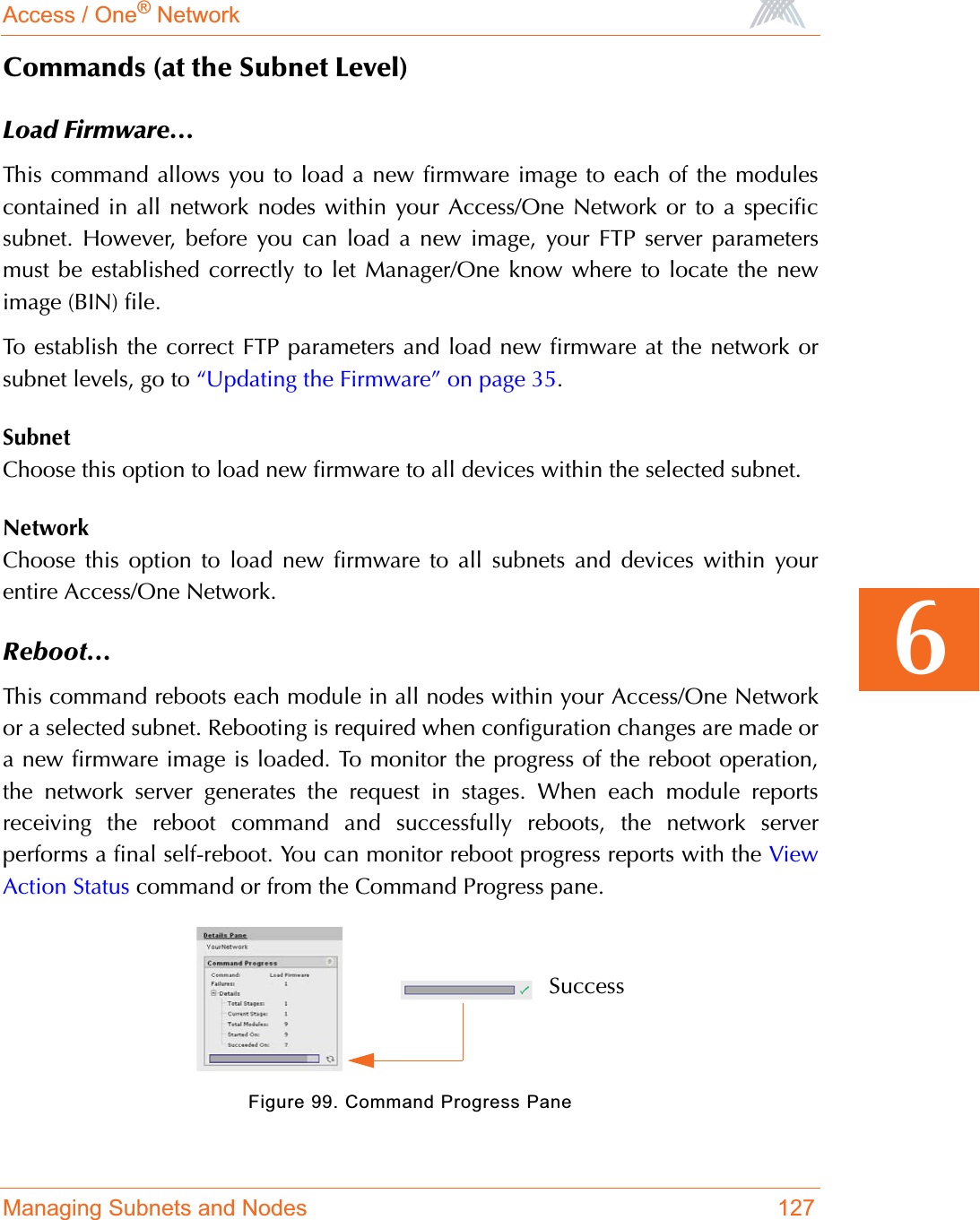 Access / One® NetworkManaging Subnets and Nodes 1276Commands (at the Subnet Level)Load Firmware...This command allows you to load a new firmware image to each of the modulescontained in all network nodes within your Access/One Network or to a specificsubnet. However, before you can load a new image, your FTP server parametersmust be established correctly to let Manager/One know where to locate the newimage (BIN) file.To establish the correct FTP parameters and load new firmware at the network orsubnet levels, go to “Updating the Firmware” on page 35.SubnetChoose this option to load new firmware to all devices within the selected subnet.NetworkChoose this option to load new firmware to all subnets and devices within yourentire Access/One Network.Reboot...This command reboots each module in all nodes within your Access/One Networkor a selected subnet. Rebooting is required when configuration changes are made ora new firmware image is loaded. To monitor the progress of the reboot operation,the network server generates the request in stages. When each module reportsreceiving the reboot command and successfully reboots, the network serverperforms a final self-reboot. You can monitor reboot progress reports with the ViewAction Status command or from the Command Progress pane.Figure 99. Command Progress PaneSuccess