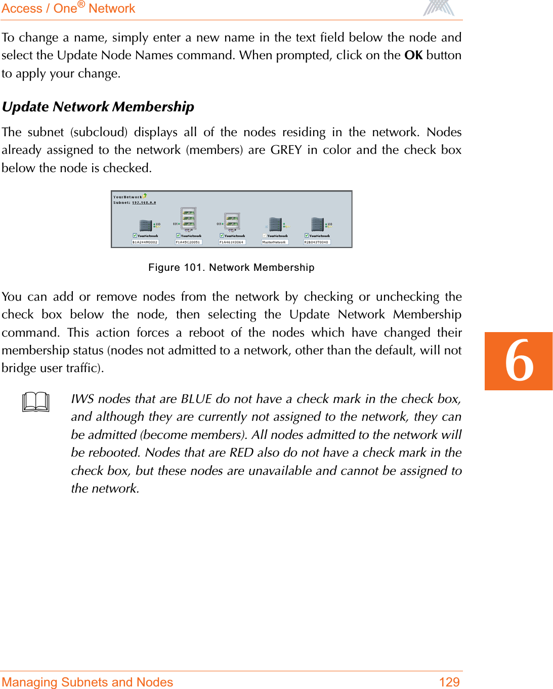 Access / One® NetworkManaging Subnets and Nodes 1296To change a name, simply enter a new name in the text field below the node andselect the Update Node Names command. When prompted, click on the OK buttonto apply your change.Update Network MembershipThe subnet (subcloud) displays all of the nodes residing in the network. Nodesalready assigned to the network (members) are GREY in color and the check boxbelow the node is checked.Figure 101. Network MembershipYou can add or remove nodes from the network by checking or unchecking thecheck box below the node, then selecting the Update Network Membershipcommand. This action forces a reboot of the nodes which have changed theirmembership status (nodes not admitted to a network, other than the default, will notbridge user traffic).IWS nodes that are BLUE do not have a check mark in the check box,and although they are currently not assigned to the network, they canbe admitted (become members). All nodes admitted to the network willbe rebooted. Nodes that are RED also do not have a check mark in thecheck box, but these nodes are unavailable and cannot be assigned tothe network.
