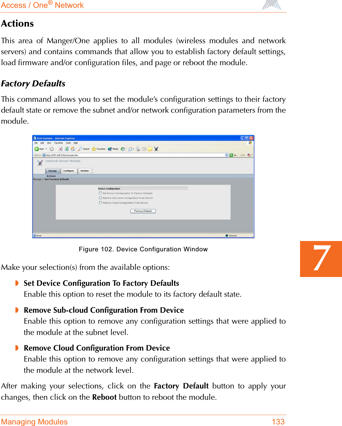 Access / One® NetworkManaging Modules 1337ActionsThis area of Manger/One applies to all modules (wireless modules and networkservers) and contains commands that allow you to establish factory default settings,load firmware and/or configuration files, and page or reboot the module.Factory DefaultsThis command allows you to set the module’s configuration settings to their factorydefault state or remove the subnet and/or network configuration parameters from themodule.Figure 102. Device Configuration WindowMake your selection(s) from the available options:◗Set Device Configuration To Factory DefaultsEnable this option to reset the module to its factory default state.◗Remove Sub-cloud Configuration From DeviceEnable this option to remove any configuration settings that were applied tothe module at the subnet level.◗Remove Cloud Configuration From DeviceEnable this option to remove any configuration settings that were applied tothe module at the network level.After making your selections, click on the Factory Default button to apply yourchanges, then click on the Reboot button to reboot the module.