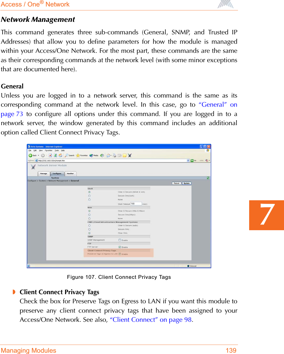 Access / One® NetworkManaging Modules 1397Network ManagementThis command generates three sub-commands (General, SNMP, and Trusted IPAddresses) that allow you to define parameters for how the module is managedwithin your Access/One Network. For the most part, these commands are the sameas their corresponding commands at the network level (with some minor exceptionsthat are documented here).GeneralUnless you are logged in to a network server, this command is the same as itscorresponding command at the network level. In this case, go to “General” onpage 73 to configure all options under this command. If you are logged in to anetwork server, the window generated by this command includes an additionaloption called Client Connect Privacy Tags.Figure 107. Client Connect Privacy Tags◗Client Connect Privacy TagsCheck the box for Preserve Tags on Egress to LAN if you want this module topreserve any client connect privacy tags that have been assigned to yourAccess/One Network. See also, “Client Connect” on page 98.