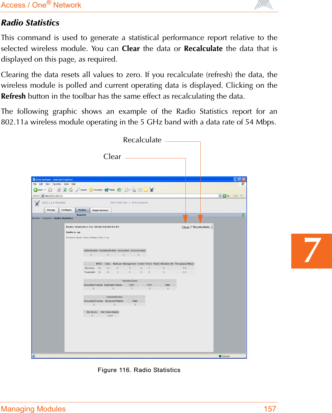 Access / One® NetworkManaging Modules 1577Radio StatisticsThis command is used to generate a statistical performance report relative to theselected wireless module. You can Clear the data or Recalculate the data that isdisplayed on this page, as required.Clearing the data resets all values to zero. If you recalculate (refresh) the data, thewireless module is polled and current operating data is displayed. Clicking on theRefresh button in the toolbar has the same effect as recalculating the data.The following graphic shows an example of the Radio Statistics report for an802.11a wireless module operating in the 5 GHz band with a data rate of 54 Mbps.Figure 116. Radio StatisticsClearRecalculate