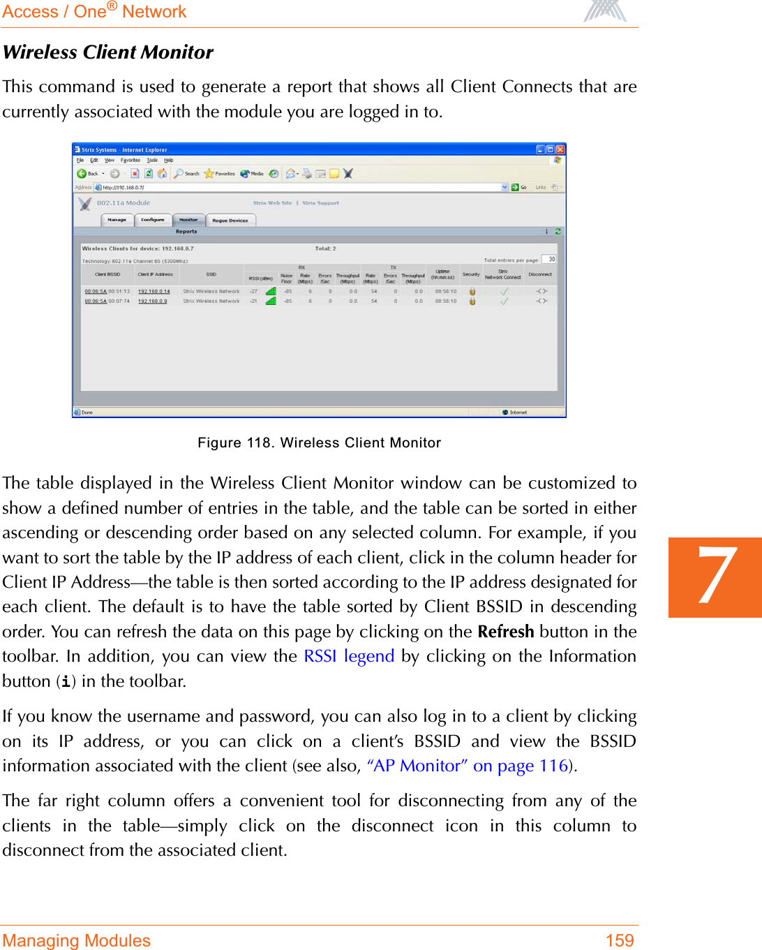 Access / One® NetworkManaging Modules 1597Wireless Client MonitorThis command is used to generate a report that shows all Client Connects that arecurrently associated with the module you are logged in to.Figure 118. Wireless Client MonitorThe table displayed in the Wireless Client Monitor window can be customized toshow a defined number of entries in the table, and the table can be sorted in eitherascending or descending order based on any selected column. For example, if youwant to sort the table by the IP address of each client, click in the column header forClient IP Address—the table is then sorted according to the IP address designated foreach client. The default is to have the table sorted by Client BSSID in descendingorder. You can refresh the data on this page by clicking on the Refresh button in thetoolbar. In addition, you can view the RSSI legend by clicking on the Informationbutton (i) in the toolbar.If you know the username and password, you can also log in to a client by clickingon its IP address, or you can click on a client’s BSSID and view the BSSIDinformation associated with the client (see also, “AP Monitor” on page 116).The far right column offers a convenient tool for disconnecting from any of theclients in the table—simply click on the disconnect icon in this column todisconnect from the associated client.