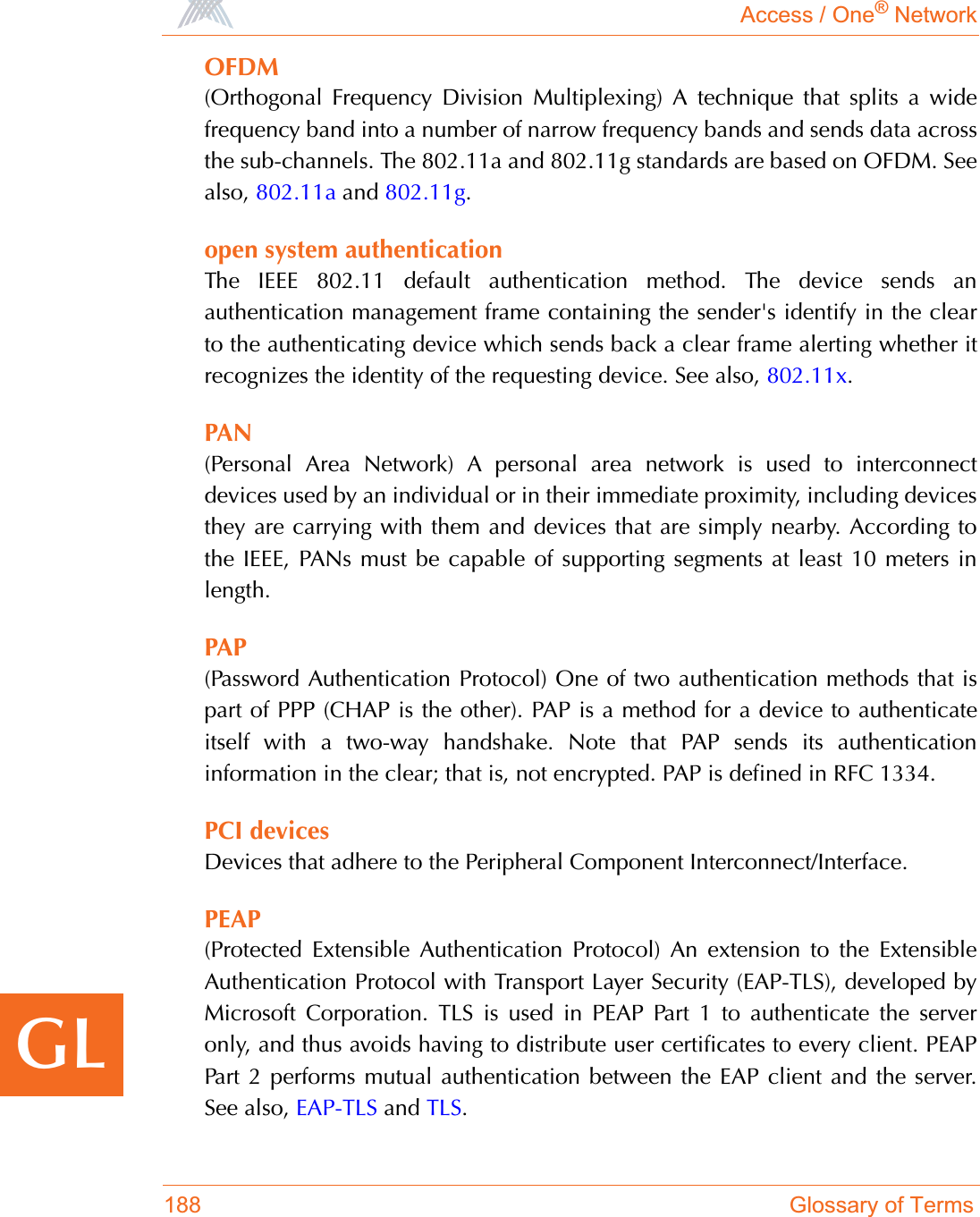 Access / One® Network188 Glossary of TermsGLOFDM(Orthogonal Frequency Division Multiplexing) A technique that splits a widefrequency band into a number of narrow frequency bands and sends data acrossthe sub-channels. The 802.11a and 802.11g standards are based on OFDM. Seealso, 802.11a and 802.11g.open system authenticationThe IEEE 802.11 default authentication method. The device sends anauthentication management frame containing the sender&apos;s identify in the clearto the authenticating device which sends back a clear frame alerting whether itrecognizes the identity of the requesting device. See also, 802.11x.PAN(Personal Area Network) A personal area network is used to interconnectdevices used by an individual or in their immediate proximity, including devicesthey are carrying with them and devices that are simply nearby. According tothe IEEE, PANs must be capable of supporting segments at least 10 meters inlength.PAP(Password Authentication Protocol) One of two authentication methods that ispart of PPP (CHAP is the other). PAP is a method for a device to authenticateitself with a two-way handshake. Note that PAP sends its authenticationinformation in the clear; that is, not encrypted. PAP is defined in RFC 1334.PCI devicesDevices that adhere to the Peripheral Component Interconnect/Interface.PEAP(Protected Extensible Authentication Protocol) An extension to the ExtensibleAuthentication Protocol with Transport Layer Security (EAP-TLS), developed byMicrosoft Corporation. TLS is used in PEAP Part 1 to authenticate the serveronly, and thus avoids having to distribute user certificates to every client. PEAPPart 2 performs mutual authentication between the EAP client and the server.See also, EAP-TLS and TLS.