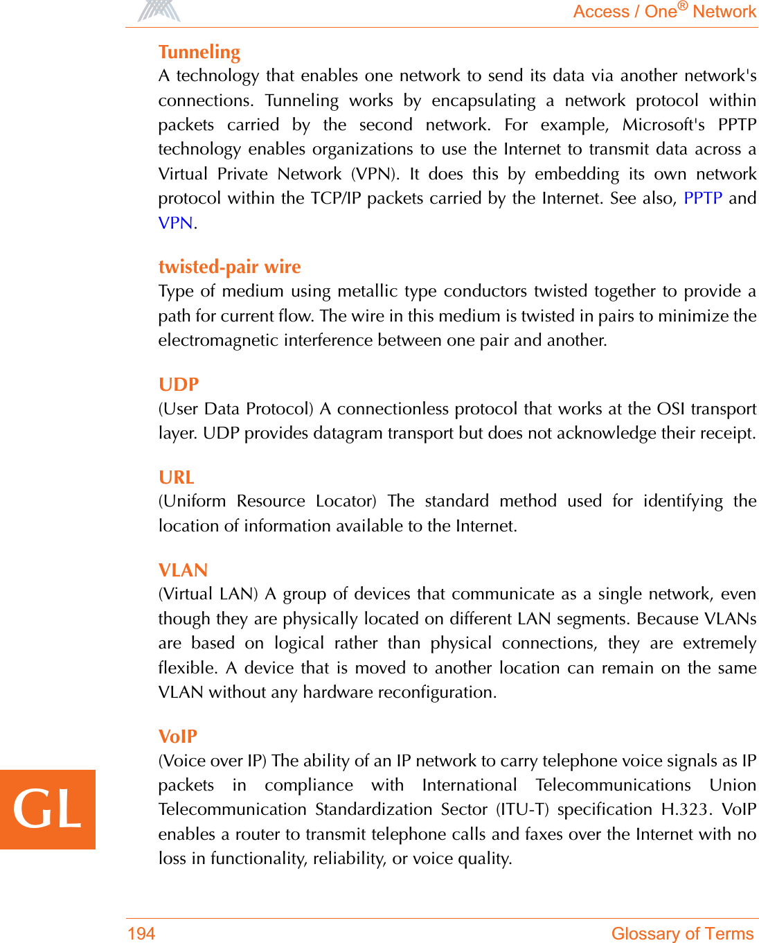 Access / One® Network194 Glossary of TermsGLTunnelingA technology that enables one network to send its data via another network&apos;sconnections. Tunneling works by encapsulating a network protocol withinpackets carried by the second network. For example, Microsoft&apos;s PPTPtechnology enables organizations to use the Internet to transmit data across aVirtual Private Network (VPN). It does this by embedding its own networkprotocol within the TCP/IP packets carried by the Internet. See also, PPTP andVPN.twisted-pair wireType of medium using metallic type conductors twisted together to provide apath for current flow. The wire in this medium is twisted in pairs to minimize theelectromagnetic interference between one pair and another.UDP(User Data Protocol) A connectionless protocol that works at the OSI transportlayer. UDP provides datagram transport but does not acknowledge their receipt.URL(Uniform Resource Locator) The standard method used for identifying thelocation of information available to the Internet.VLAN(Virtual LAN) A group of devices that communicate as a single network, eventhough they are physically located on different LAN segments. Because VLANsare based on logical rather than physical connections, they are extremelyflexible. A device that is moved to another location can remain on the sameVLAN without any hardware reconfiguration.VoIP(Voice over IP) The ability of an IP network to carry telephone voice signals as IPpackets in compliance with International Telecommunications UnionTelecommunication Standardization Sector (ITU-T) specification H.323. VoIPenables a router to transmit telephone calls and faxes over the Internet with noloss in functionality, reliability, or voice quality.