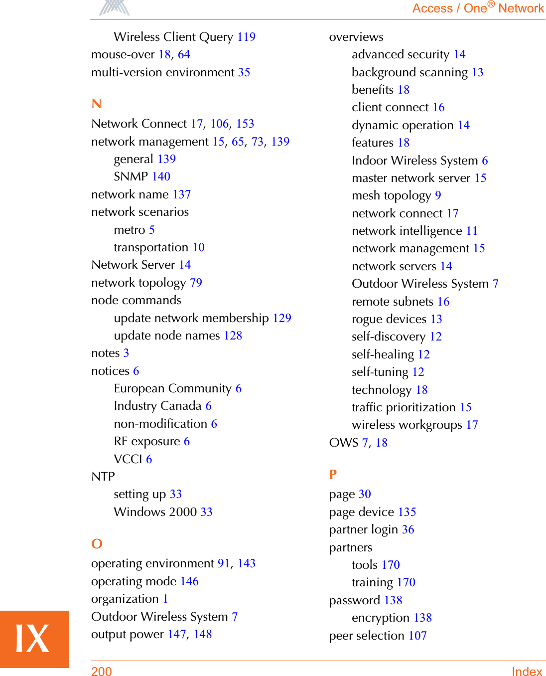 Access / One® Network200 IndexIXWireless Client Query 119mouse-over 18,64multi-version environment 35NNetwork Connect 17,106,153network management 15,65,73,139general 139SNMP 140network name 137network scenariosmetro 5transportation 10Network Server 14network topology 79node commandsupdate network membership 129update node names 128notes 3notices 6European Community 6Industry Canada 6non-modification 6RF exposure 6VCCI 6NTPsetting up 33Windows 2000 33Ooperating environment 91,143operating mode 146organization 1Outdoor Wireless System 7output power 147,148overviewsadvanced security 14background scanning 13benefits 18client connect 16dynamic operation 14features 18Indoor Wireless System 6master network server 15mesh topology 9network connect 17network intelligence 11network management 15network servers 14Outdoor Wireless System 7remote subnets 16rogue devices 13self-discovery 12self-healing 12self-tuning 12technology 18traffic prioritization 15wireless workgroups 17OWS 7,18Ppage 30page device 135partner login 36partnerstools 170training 170password 138encryption 138peer selection 107