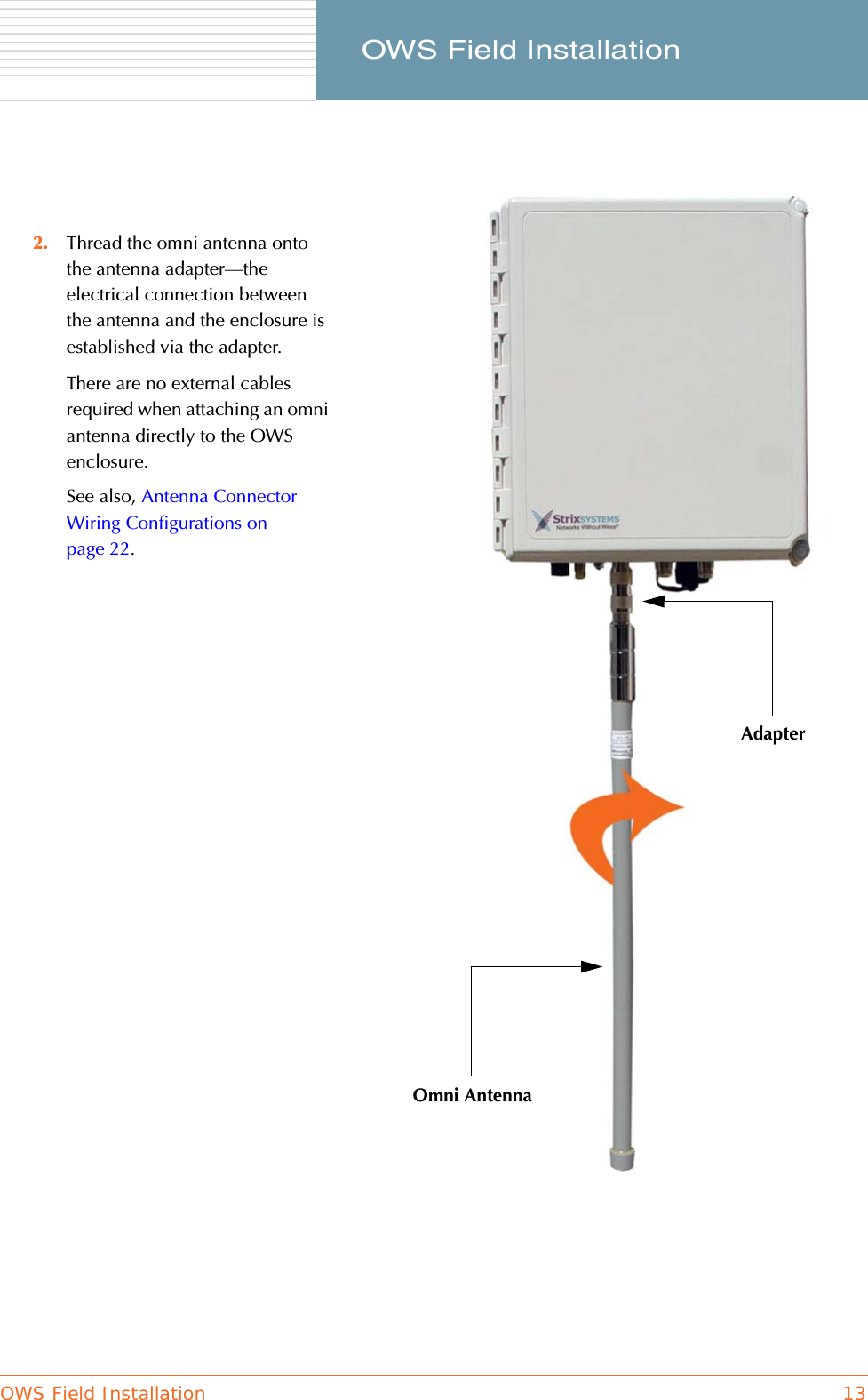 OWS Field Installation 13     OWS Field Installation2. Thread the omni antenna onto the antenna adapter—the electrical connection between the antenna and the enclosure is established via the adapter.There are no external cables required when attaching an omni antenna directly to the OWS enclosure.See also, Antenna Connector Wiring Configurations on page 22.AdapterOmni Antenna