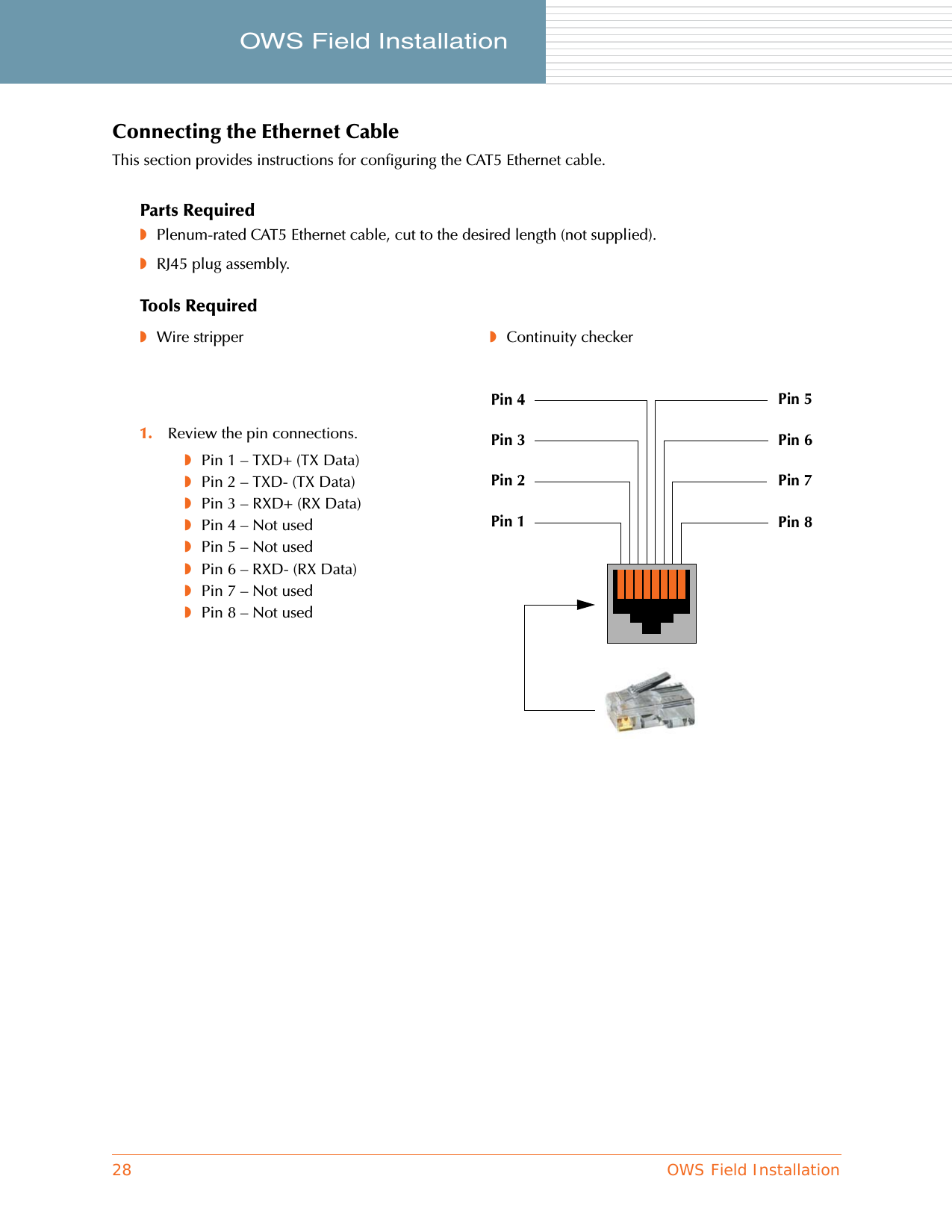 28 OWS Field InstallationOWS Field Installation     Connecting the Ethernet CableThis section provides instructions for configuring the CAT5 Ethernet cable.Parts Required◗Plenum-rated CAT5 Ethernet cable, cut to the desired length (not supplied).◗RJ45 plug assembly.Tools Required◗Wire stripper ◗Continuity checker1. Review the pin connections.◗Pin 1 – TXD+ (TX Data)◗Pin 2 – TXD- (TX Data)◗Pin 3 – RXD+ (RX Data)◗Pin 4 – Not used◗Pin 5 – Not used◗Pin 6 – RXD- (RX Data)◗Pin 7 – Not used◗Pin 8 – Not usedPin 1 Pin 8Pin 2Pin 3Pin 4Pin 7Pin 6Pin 5