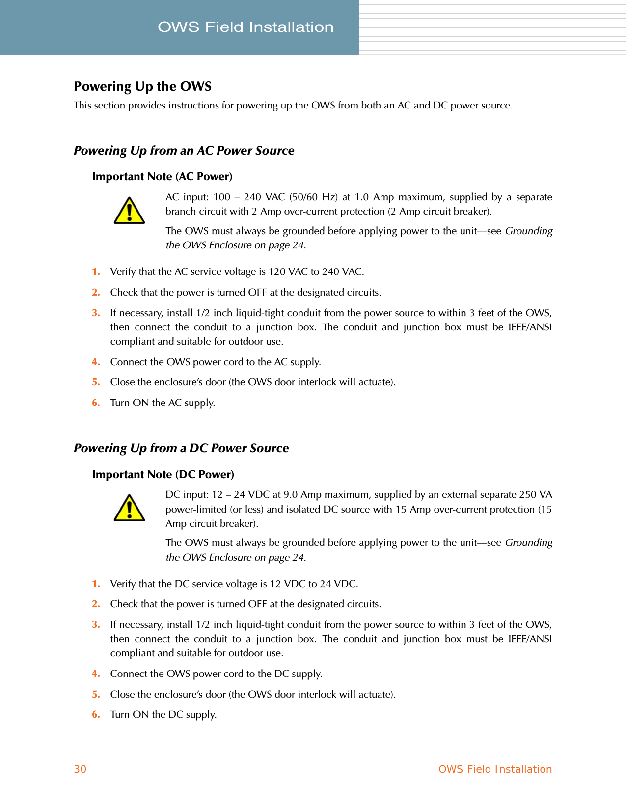 30 OWS Field InstallationOWS Field Installation     Powering Up the OWSThis section provides instructions for powering up the OWS from both an AC and DC power source.Powering Up from an AC Power SourceImportant Note (AC Power)1. Verify that the AC service voltage is 120 VAC to 240 VAC.2. Check that the power is turned OFF at the designated circuits.3. If necessary, install 1/2 inch liquid-tight conduit from the power source to within 3 feet of the OWS,then connect the conduit to a junction box. The conduit and junction box must be IEEE/ANSIcompliant and suitable for outdoor use.4. Connect the OWS power cord to the AC supply.5. Close the enclosure’s door (the OWS door interlock will actuate).6. Turn ON the AC supply.Powering Up from a DC Power SourceImportant Note (DC Power)1. Verify that the DC service voltage is 12 VDC to 24 VDC.2. Check that the power is turned OFF at the designated circuits.3. If necessary, install 1/2 inch liquid-tight conduit from the power source to within 3 feet of the OWS,then connect the conduit to a junction box. The conduit and junction box must be IEEE/ANSIcompliant and suitable for outdoor use.4. Connect the OWS power cord to the DC supply.5. Close the enclosure’s door (the OWS door interlock will actuate).6. Turn ON the DC supply.AC input: 100 – 240 VAC (50/60 Hz) at 1.0 Amp maximum, supplied by a separatebranch circuit with 2 Amp over-current protection (2 Amp circuit breaker).The OWS must always be grounded before applying power to the unit—see Groundingthe OWS Enclosure on page 24.DC input: 12 – 24 VDC at 9.0 Amp maximum, supplied by an external separate 250 VApower-limited (or less) and isolated DC source with 15 Amp over-current protection (15Amp circuit breaker).The OWS must always be grounded before applying power to the unit—see Groundingthe OWS Enclosure on page 24.